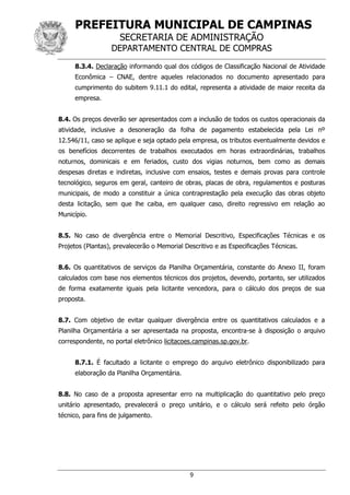 PREFEITURA MUNICIPAL DE CAMPINAS
SECRETARIA DE ADMINISTRAÇÃO
DEPARTAMENTO CENTRAL DE COMPRAS
9
8.3.4. Declaração informando qual dos códigos de Classificação Nacional de Atividade
Econômica – CNAE, dentre aqueles relacionados no documento apresentado para
cumprimento do subitem 9.11.1 do edital, representa a atividade de maior receita da
empresa.
8.4. Os preços deverão ser apresentados com a inclusão de todos os custos operacionais da
atividade, inclusive a desoneração da folha de pagamento estabelecida pela Lei nº
12.546/11, caso se aplique e seja optado pela empresa, os tributos eventualmente devidos e
os benefícios decorrentes de trabalhos executados em horas extraordinárias, trabalhos
noturnos, dominicais e em feriados, custo dos vigias noturnos, bem como as demais
despesas diretas e indiretas, inclusive com ensaios, testes e demais provas para controle
tecnológico, seguros em geral, canteiro de obras, placas de obra, regulamentos e posturas
municipais, de modo a constituir a única contraprestação pela execução das obras objeto
desta licitação, sem que lhe caiba, em qualquer caso, direito regressivo em relação ao
Município.
8.5. No caso de divergência entre o Memorial Descritivo, Especificações Técnicas e os
Projetos (Plantas), prevalecerão o Memorial Descritivo e as Especificações Técnicas.
8.6. Os quantitativos de serviços da Planilha Orçamentária, constante do Anexo II, foram
calculados com base nos elementos técnicos dos projetos, devendo, portanto, ser utilizados
de forma exatamente iguais pela licitante vencedora, para o cálculo dos preços de sua
proposta.
8.7. Com objetivo de evitar qualquer divergência entre os quantitativos calculados e a
Planilha Orçamentária a ser apresentada na proposta, encontra-se à disposição o arquivo
correspondente, no portal eletrônico licitacoes.campinas.sp.gov.br.
8.7.1. É facultado a licitante o emprego do arquivo eletrônico disponibilizado para
elaboração da Planilha Orçamentária.
8.8. No caso de a proposta apresentar erro na multiplicação do quantitativo pelo preço
unitário apresentado, prevalecerá o preço unitário, e o cálculo será refeito pelo órgão
técnico, para fins de julgamento.
 