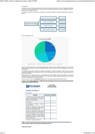 da Juventude.
Entendemos que você não deve se preocupar com a prova de digitação neste momento. Após a divulgação do resultado
do concurso, você terá aproximadamente 2 meses, tempo mais do que suficiente para “turbinar” a digitação. Além disso,
trata-se de uma avaliação tranquila.
Em relação ao conteúdo do edital TJMG, a expectativa é que sejam cobradas as seguintes disciplinas para os ambos os
cargos:
Em forma de gráfico, temos:
Como você pode perceber temos uma divisão equânime das matérias que serão exigidas nesta prova. E como esses
assuntos já estão pré-definidos no edital de licitação devemos iniciar os estudos, com foco e objetividade,o quanto antes,
não é mesmo?!
É fundamental, nesse ponto, efetuar uma pequena ponderação. No edital de licitação, o órgão coloca que esses
conteúdos constituem uma mera sugestão. Desse modo, é perfeitamente possível que tenhamos algumas alterações na
ementa do edital TJMG.
Essa ementa que foi utilizada pelo setor de contratação do TJ-MG constitui apenas uma sugestão. Há expressa
autorização para que a banca adapte os conteúdos com o lançamento do edital. Embora entendamos que isso é pouco
provável, há possibilidade de que haja alterações.
Caso isso ocorra, os cursos do Estratégia Concursos serão todos alterados para se adequarem ao edital!
Conheça nossos Cursos Online para o TJMG (https://www.estrategiaconcursos.com.br/cursosPorConcurso/tj-mg-
oficial-de-apoio-judicial-e-judiciario/)
TJMG – Ementa de Estudos (https://www.slideshare.net/ricardostorques1/tjmg-ementa-de-estudos) from
Ricardo Torques (http://www.slideshare.net/ricardostorques1)
PLANO DE ESTUDOS
Edital TJMG: análise completa do certame. Saiba TUDO! https://www.estrategiaconcursos.com.br/blog/edital-tjmg-2/
3 de 18 01/08/2016 21:24
 