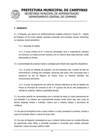 PREFEITURA MUNICIPAL DE CAMPINAS
SECRETARIA MUNICIPAL DE ADMINISTRAÇÃO
DEPARTAMENTO CENTRAL DE COMPRAS
__________________________________________________
10
7. PROPOSTA
7.1. A Proposta, que deverá ser preferencialmente redigida conforme o Anexo IV – Modelo
de Proposta, em 01 (uma), datada, rubricada e assinada, sem emendas, rasuras, entrelinhas
ou ressalvas, deverá apresentar:
7.1.1. Descrição do objeto;
7.1.2. O preço unitário do m³ e total da contratação, fixos e irreajustáveis, expresso
em números, na moeda corrente nacional, com no máximo duas casas decimais, sendo
desprezadas as demais;
7.2. A apresentação da proposta implica a aceitação pela licitante dos seguintes dispositivos:
7.2.1. O prazo de validade da proposta é de 60 (sessenta) dias, contado da data do
encerramento e entrega dos envelopes. Decorrido este prazo, sem convocação para a
assinatura da Ata de Registro de Preços, ficam as licitantes liberadas dos
compromissos assumidos;
7.2.2. O prazo de pagamento por parte da empresa detentora da Ata do Registro de
Preços ao Município de Campinas é até o 5º (quinto) dia útil do mês subsequente à
retirada do material, relativa à quantidade aferida.
7.3. Os preços deverão ser apresentados com a inclusão de todos os custos operacionais de
sua atividade e os tributos que eventualmente possam incidir sobre eles, bem como as
demais despesas diretas e indiretas, mesmo que a licitante indique o percentual de
incidência.
7.4. No caso de divergência entre o preço unitário e o total, prevalecerá o primeiro, ficando a
cargo da Comissão refazer o cálculo do preço total.
7.5. No caso de flagrante constatação de que a licitante ofertou preço em unidade diferente
da especificada neste Edital, a Comissão procederá à conversão para unidade solicitada
refazendo o cálculo do preço unitário e total.
 