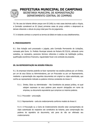 PREFEITURA MUNICIPAL DE CAMPINAS
SECRETARIA MUNICIPAL DE ADMINISTRAÇÃO
DEPARTAMENTO CENTRAL DE COMPRAS
__________________________________________________
11
7.6. No caso da licitante ofertar preços com 03 (três) ou mais casas decimais após a vírgula,
a Comissão considerará as 02 (duas) primeiras casas do preço unitário e desprezará as
demais refazendo o cálculo do preço total para fins de julgamento.
7.7. A licitante conhece e cumprirá os termos do Edital em todos os seus detalhamentos.
8. PROCESSAMENTO
8.1. Esta licitação será processada e julgada, pela Comissão Permanente de Licitações,
nomeada pelo Exmo. Sr. Prefeito Municipal através da Portaria 85.723/16, utilizando como
subsídios, se necessário, pareceres técnicos referentes à análise da habilitação jurídica,
qualificação econômico-financeira, regularidade fiscal e do conteúdo da proposta.
09. DA REPRESENTAÇÃO NA SESSÃO PÚBLICA
9.1. As empresas licitantes poderão se fazer representar nas sessões públicas por um Diretor,
por um de seus Sócios ou Administradores, por um Procurador ou por um Representante,
mediante a apresentação dos seguintes documentos em original ou cópia autenticada, que
confira ao representante indicado os poderes mínimos constantes do Anexo V:
9.1.1. Diretor, Sócio ou Administrador - Ato Constitutivo da pessoa jurídica, no qual
estejam expressos os seus poderes para assumir obrigações em nome da
empresa, ou documento equivalente que comprove os mesmos poderes.
9.1.2. Procurador - procuração.
9.1.3. Representante - carta de credenciamento conforme modelo do Anexo V.
9.1.4. A Procuração ou a Carta de Credenciamento deverão estar acompanhados de
cópia autenticada do respectivo ato constitutivo da licitante, para comprovação dos
poderes do signatário do documento, sob pena de não ser efetivado seu
credenciamento
 