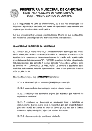 PREFEITURA MUNICIPAL DE CAMPINAS
SECRETARIA MUNICIPAL DE ADMINISTRAÇÃO
DEPARTAMENTO CENTRAL DE COMPRAS
__________________________________________________
12
9.2. A irregularidade na Carta de Credenciamento, ou a sua não apresentação, não
impossibilita a participação da licitante, mas impede seu representante de se manifestar e de
responder pela licitante durante a sessão pública.
9.3. Caso o representante credenciado pelas licitantes seja diferente em cada sessão pública,
será necessária a apresentação de carta de credenciamento para cada sessão.
10. ABERTURA E JULGAMENTO DA HABILITAÇÃO
10.1. Em local, data, e horário designado, a Comissão Permanente de Licitações dará início à
sessão pública para a abertura dos envelopes contendo os DOCUMENTOS DE HABILITAÇÃO,
identificando os representantes das empresas licitantes. Na ocasião, serão acondicionados
em embalagem própria os envelopes “B” – PROPOSTA, o qual será fechado e rubricado pelas
licitantes presentes e pela Comissão. A seguir, a Comissão Permanente de Licitações abrirá
os envelopes “A” - DOCUMENTOS DE HABILITAÇÃO. Os envelopes e documentos serão
rubricados pelas licitantes presentes e pela Comissão. Todos os atos praticados na sessão
serão lançados em ata.
10.2. Constituem motivos para INABILITAÇÃO da licitante:
10.2.1. A não apresentação da documentação exigida para habilitação.
10.2.2. A apresentação de documentos com prazo de validade vencido.
10.2.3. A substituição dos documentos exigidos para habilitação por protocolos de
requerimento de certidão.
10.2.4. A mesclagem de documentos de regularidade fiscal e trabalhista de
estabelecimentos diversos, exceto prova de regularidade para com a Fazenda Federal,
para com o Fundo de Garantia de Tempo de Serviço (FGTS), para com o Instituto
Nacional do Seguro Social (INSS) e para com a Justiça do Trabalho.
10.2.5. O não cumprimento dos requisitos de habilitação.
 