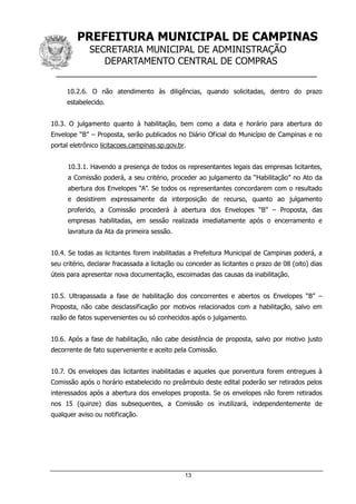 PREFEITURA MUNICIPAL DE CAMPINAS
SECRETARIA MUNICIPAL DE ADMINISTRAÇÃO
DEPARTAMENTO CENTRAL DE COMPRAS
__________________________________________________
13
10.2.6. O não atendimento às diligências, quando solicitadas, dentro do prazo
estabelecido.
10.3. O julgamento quanto à habilitação, bem como a data e horário para abertura do
Envelope “B” – Proposta, serão publicados no Diário Oficial do Município de Campinas e no
portal eletrônico licitacoes.campinas.sp.gov.br.
10.3.1. Havendo a presença de todos os representantes legais das empresas licitantes,
a Comissão poderá, a seu critério, proceder ao julgamento da “Habilitação” no Ato da
abertura dos Envelopes “A”. Se todos os representantes concordarem com o resultado
e desistirem expressamente da interposição de recurso, quanto ao julgamento
proferido, a Comissão procederá à abertura dos Envelopes “B” – Proposta, das
empresas habilitadas, em sessão realizada imediatamente após o encerramento e
lavratura da Ata da primeira sessão.
10.4. Se todas as licitantes forem inabilitadas a Prefeitura Municipal de Campinas poderá, a
seu critério, declarar fracassada a licitação ou conceder as licitantes o prazo de 08 (oito) dias
úteis para apresentar nova documentação, escoimadas das causas da inabilitação.
10.5. Ultrapassada a fase de habilitação dos concorrentes e abertos os Envelopes “B” –
Proposta, não cabe desclassificação por motivos relacionados com a habilitação, salvo em
razão de fatos supervenientes ou só conhecidos após o julgamento.
10.6. Após a fase de habilitação, não cabe desistência de proposta, salvo por motivo justo
decorrente de fato superveniente e aceito pela Comissão.
10.7. Os envelopes das licitantes inabilitadas e aqueles que porventura forem entregues à
Comissão após o horário estabelecido no preâmbulo deste edital poderão ser retirados pelos
interessados após a abertura dos envelopes proposta. Se os envelopes não forem retirados
nos 15 (quinze) dias subsequentes, a Comissão os inutilizará, independentemente de
qualquer aviso ou notificação.
 