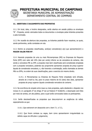 PREFEITURA MUNICIPAL DE CAMPINAS
SECRETARIA MUNICIPAL DE ADMINISTRAÇÃO
DEPARTAMENTO CENTRAL DE COMPRAS
__________________________________________________
14
11. ABERTURA E JULGAMENTO DAS PROPOSTAS
11.1. Em local, data, e horário designados, serão abertos em sessão pública os envelopes
“B” - Proposta, sendo rubricados todos os documentos e envelopes pelas licitantes presentes
e pela Comissão.
11.2. Por ocasião da abertura das propostas, as licitantes poderão fazer ressalvas, as quais,
sendo pertinentes, serão constadas em ata.
11.3. Dentre as propostas classificadas, será(ao) vencedora(s) a(s) que apresentar(em) o
MAIOR VALOR POR M³.
11.4. Havendo propostas de uma ou mais Microempresas (ME) ou Empresas de Pequeno
Porte (EPP) com valor até 10% (dez por cento) inferior ao da vencedora do certame, não
sendo a vencedora ME ou EPP, a proposta mais bem classificada será considerada empatada
com a proposta vencedora, podendo seu proponente apresentar proposta de preço superior
àquela da considerada vencedora, e, não havendo a contratação, serão chamadas as demais
MEs ou EPPs, na ordem de suas classificações, para o exercício do mesmo direito.
11.4.1. A Microempresa ou Empresa de Pequeno Porte empatada será oficiada,
através de e-mail ou fax, para no prazo máximo de 02 (dois) dias úteis, apresentar
proposta de preço superior àquela considerada vencedora do certame.
11.5. Na ocorrência de empate entre duas ou mais propostas, após obedecido o disposto nos
incisos II a V, parágrafo 2º do Artigo 3º da Lei Federal nº 8.666/93, o desempate será feito
por meio de sorteio, em ato público, para o qual serão convocados todos os participantes.
11.6. Serão desclassificadas as propostas que descumprirem as exigências do edital,
especialmente as que:
11.6.1. Que estiverem em desacordo com o item 7.1. e 7.2.;
11.6.2. Que forem omissas ou vagas, bem como apresentarem irregularidade ou
defeito capaz de dificultar o julgamento;
 