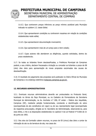 PREFEITURA MUNICIPAL DE CAMPINAS
SECRETARIA MUNICIPAL DE ADMINISTRAÇÃO
DEPARTAMENTO CENTRAL DE COMPRAS
__________________________________________________
15
11.6.3. Que contiverem preços inferiores ao preço mínimo aceitável pelo Município
indicado no subitem 2.2. deste Edital.
11.6.4. Que apresentarem condições ou contiverem ressalvas em relação às condições
estabelecidas neste edital;
11.6.5. Que apresentarem documentação inverossímil;
11.6.6. Que apresentarem mais de um preço para o item cotado;
11.6.7. Cujos autores não atenderem as diligências, quando solicitadas, dentro do
prazo estabelecido.
11.7. Se todas as licitantes forem desclassificadas, a Prefeitura Municipal de Campinas
poderá, a seu critério, declarar fracassada a licitação ou conceder as licitantes o prazo de 08
(oito) dias úteis para apresentação de novas propostas escoimadas das causas de
desclassificação.
11.8. O resultado do julgamento das propostas será publicado no Diário Oficial do Município
de Campinas e no endereço eletrônico licitacoes.campinas.sp.gov.br.
12. RECURSOS ADMINISTRATIVOS
12.1. Eventuais recursos administrativos deverão ser protocolados no Protocolo Geral,
localizado no térreo do Paço Municipal, ou no Cadastro de Fornecedores da Secretaria
Municipal de Administração, na Av. Anchieta n.º 200, 6º andar – Palácio dos Jequitibás,
Campinas (SP), mediante petição fundamentada, constando a identificação do sócio
(acompanhada do ato constitutivo em vigor) ou de seu representante legal (acompanhada
da respectiva procuração), dirigida ao Sr. Secretário de Administração, observando-se, para
esse efeito, o rito e as disposições estabelecidas no capítulo V da Lei Federal nº 8.666 de 21
de junho de 1993.
12.2. Dos atos da Comissão cabem recursos, no prazo de 05 (cinco) dias úteis a contar da
intimação do ato ou da lavratura da ata, nos casos de:
 