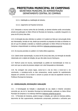 PREFEITURA MUNICIPAL DE CAMPINAS
SECRETARIA MUNICIPAL DE ADMINISTRAÇÃO
DEPARTAMENTO CENTRAL DE COMPRAS
__________________________________________________
16
12.2.1. Habilitação ou inabilitação de licitante;
12.2.2. Julgamento da Proposta Comercial.
12.3. Interposto o recurso contra Ato da Comissão, as demais licitantes serão comunicadas,
através de publicação no Diário Oficial do Município de Campinas, e poderão impugná-lo no
prazo de 05 (cinco) dias úteis.
12.4. A intimação dos atos referidos no subitem 12.2 poderá ser feita por comunicação direta
aos interessados, lavrada em ata, desde que presentes os prepostos de todas as licitantes no
ato em que foi adotada a decisão ou mediante publicação no Diário Oficial do Município de
Campinas e disponibilizado no endereço eletrônico licitacoes.campinas.sp.gov.br.
12.5. Os recursos previstos no subitem 12.2 terão efeito suspensivo.
12.6. Caberá ainda representação, no prazo de 05 (cinco) dias úteis, da intimação da decisão
relacionada com o objeto da licitação, de que não caiba recurso hierárquico.
12.7. Nenhum prazo de recurso, representação ou pedido de reconsideração se inicia ou
corre sem que os autos do processo estejam com vista franqueada ao interessado.
12.8. Na contagem dos prazos legais, excluir-se-á o dia do início e incluir-se-á o do
vencimento, e considerar-se-ão os dias consecutivos, exceto quando for explicitamente
disposto em contrário. Só se iniciam e vencem os prazos em dias de expediente normal na
Prefeitura Municipal de Campinas.
13 - HOMOLOGAÇÃO, REVOGAÇÃO E ANULAÇÃO
13.1. A homologação da licitação e adjudicação do seu objeto à licitante vencedora
ocorrerão por ato do Sr. Secretário Municipal de Administração, publicado no Diário Oficial
Município de Campinas e no endereço eletrônico licitacoes.campinas.sp.gov.br.
13.2. O Município de Campinas, poderá revogar a licitação, por razão de interesse público,
decorrente de fato superveniente, devidamente comprovado, pertinente e suficiente para
 