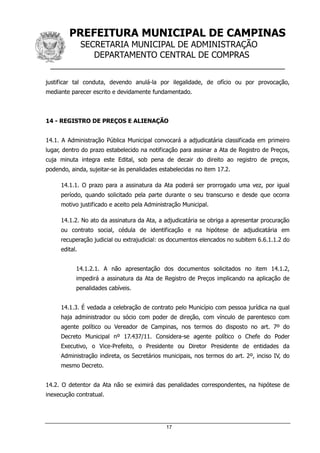 PREFEITURA MUNICIPAL DE CAMPINAS
SECRETARIA MUNICIPAL DE ADMINISTRAÇÃO
DEPARTAMENTO CENTRAL DE COMPRAS
__________________________________________________
17
justificar tal conduta, devendo anulá-la por ilegalidade, de ofício ou por provocação,
mediante parecer escrito e devidamente fundamentado.
14 - REGISTRO DE PREÇOS E ALIENAÇÃO
14.1. A Administração Pública Municipal convocará a adjudicatária classificada em primeiro
lugar, dentro do prazo estabelecido na notificação para assinar a Ata de Registro de Preços,
cuja minuta integra este Edital, sob pena de decair do direito ao registro de preços,
podendo, ainda, sujeitar-se às penalidades estabelecidas no item 17.2.
14.1.1. O prazo para a assinatura da Ata poderá ser prorrogado uma vez, por igual
período, quando solicitado pela parte durante o seu transcurso e desde que ocorra
motivo justificado e aceito pela Administração Municipal.
14.1.2. No ato da assinatura da Ata, a adjudicatária se obriga a apresentar procuração
ou contrato social, cédula de identificação e na hipótese de adjudicatária em
recuperação judicial ou extrajudicial: os documentos elencados no subitem 6.6.1.1.2 do
edital.
14.1.2.1. A não apresentação dos documentos solicitados no item 14.1.2,
impedirá a assinatura da Ata de Registro de Preços implicando na aplicação de
penalidades cabíveis.
14.1.3. É vedada a celebração de contrato pelo Município com pessoa jurídica na qual
haja administrador ou sócio com poder de direção, com vínculo de parentesco com
agente político ou Vereador de Campinas, nos termos do disposto no art. 7º do
Decreto Municipal nº 17.437/11. Considera-se agente político o Chefe do Poder
Executivo, o Vice-Prefeito, o Presidente ou Diretor Presidente de entidades da
Administração indireta, os Secretários municipais, nos termos do art. 2º, inciso IV, do
mesmo Decreto.
14.2. O detentor da Ata não se eximirá das penalidades correspondentes, na hipótese de
inexecução contratual.
 