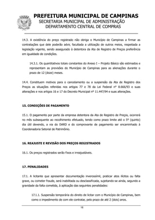 PREFEITURA MUNICIPAL DE CAMPINAS
SECRETARIA MUNICIPAL DE ADMINISTRAÇÃO
DEPARTAMENTO CENTRAL DE COMPRAS
__________________________________________________
18
14.3. A existência do preço registrado não obriga o Município de Campinas a firmar as
contratações que dele poderão advir, facultada a utilização de outros meios, respeitada a
legislação vigente, sendo assegurado à detentora da Ata de Registro de Preços preferência
em igualdade de condições.
14.3.1. Os quantitativos totais constantes do Anexo I – Projeto Básico são estimados e
representam as previsões do Município de Campinas para as alienações durante o
prazo de 12 (doze) meses.
14.4. Constituem motivos para o cancelamento ou a suspensão da Ata de Registro dos
Preços as situações referidas nos artigos 77 e 78 da Lei Federal n° 8.666/93 e suas
alterações e nos artigos 16 e 17 do Decreto Municipal nº 11.447/94 e suas alterações.
15. CONDIÇÕES DE PAGAMENTO
15.1. O pagamento por parte da empresa detentora da Ata de Registro de Preços, ocorrerá
no mês subsequente ao recolhimento efetuado, tendo como prazo limite até o 5º (quinto)
dia útil devendo, a via do DARD e do comprovante de pagamento ser encaminhado à
Coordenadoria Setorial de Patrimônio.
16. REAJUSTE E REVISÃO DOS PREÇOS REGISTRADOS
16.1. Os preços registrados serão fixos e irreajustáveis.
17. PENALIDADES
17.1. A licitante que apresentar documentação inverossímil, praticar atos ilícitos ou falta
grave, ou cometer fraude, será inabilitada ou desclassificada, sujeitando-se ainda, segundo a
gravidade da falta cometida, à aplicação das seguintes penalidades:
17.1.1. Suspensão temporária do direito de licitar com o Município de Campinas, bem
como o impedimento de com ele contratar, pelo prazo de até 2 (dois) anos.
 