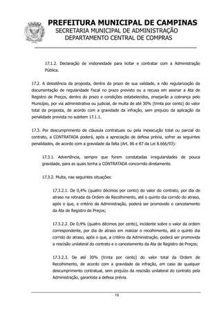 PREFEITURA MUNICIPAL DE CAMPINAS
SECRETARIA MUNICIPAL DE ADMINISTRAÇÃO
DEPARTAMENTO CENTRAL DE COMPRAS
__________________________________________________
19
17.1.2. Declaração de inidoneidade para licitar e contratar com a Administração
Pública.
17.2. A desistência da proposta, dentro do prazo de sua validade, a não regularização da
documentação de regularidade fiscal no prazo previsto ou a recusa em assinar a Ata de
Registro de Preços, dentro do prazo e condições estabelecidos, ensejarão a cobrança pelo
Município, por via administrativa ou judicial, de multa de até 30% (trinta por cento) do valor
total da proposta, de acordo com a gravidade da infração, sem prejuízo da aplicação da
penalidade prevista no subitem 17.1.1.
17.3. Por descumprimento de cláusula contratuais ou pela inexecução total ou parcial do
contrato, a CONTRATADA poderá, após a apreciação de defesa prévia, sofrer as seguintes
penalidades, de acordo com a gravidade da falta (Art. 86 e 87 da Lei 8.666/93):
17.3.1. Advertência, sempre que forem constatadas irregularidades de pouca
gravidade, para as quais tenha a CONTRATADA concorrido diretamente.
17.3.2. Multa, nas seguintes situações:
17.3.2.1. De 0,4% (quatro décimos por cento) do valor do contrato, por dia de
atraso na retirada da Ordem de Recolhimento, até o quinto dia corrido do atraso,
após o que, a critério da Administração, poderá ser promovido o cancelamento
da Ata de Registro de Preços;
17.3.2.2. De 0,4% (quatro décimos por cento), incidente sobre o valor da ordem
correspondente, por dia de atraso em realizar o recolhimento, até o quinto dia
corrido do atraso, após o que, a critério da Administração, poderá ser promovida
a rescisão unilateral do contrato e o cancelamento da Ata de Registro de Preços;
17.3.2.3. De até 30% (trinta por cento) do valor total da Ordem de
Recolhimento, de acordo com a gravidade da infração, em caso de qualquer
descumprimento contratual, sem prejuízo da rescisão unilateral do contrato pela
Administração, garantida a defesa prévia.
 