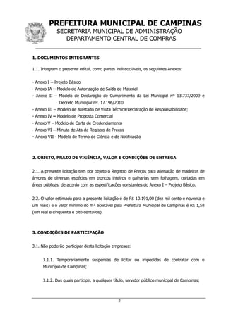 PREFEITURA MUNICIPAL DE CAMPINAS
SECRETARIA MUNICIPAL DE ADMINISTRAÇÃO
DEPARTAMENTO CENTRAL DE COMPRAS
__________________________________________________
2
1. DOCUMENTOS INTEGRANTES
1.1. Integram o presente edital, como partes indissociáveis, os seguintes Anexos:
- Anexo I – Projeto Básico
- Anexo IA – Modelo de Autorização de Saída de Material
- Anexo II – Modelo de Declaração de Cumprimento da Lei Municipal nº 13.737/2009 e
Decreto Municipal nº. 17.196/2010
- Anexo III – Modelo de Atestado de Visita Técnica/Declaração de Responsabilidade;
- Anexo IV – Modelo de Proposta Comercial
- Anexo V – Modelo de Carta de Credenciamento
- Anexo VI – Minuta de Ata de Registro de Preços
- Anexo VII - Modelo de Termo de Ciência e de Notificação
2. OBJETO, PRAZO DE VIGÊNCIA, VALOR E CONDIÇÕES DE ENTREGA
2.1. A presente licitação tem por objeto o Registro de Preços para alienação de madeiras de
árvores de diversas espécies em troncos inteiros e galharias sem folhagem, cortadas em
áreas públicas, de acordo com as especificações constantes do Anexo I – Projeto Básico.
2.2. O valor estimado para a presente licitação é de R$ 10.191,00 (dez mil cento e noventa e
um reais) e o valor mínimo do m³ aceitável pela Prefeitura Municipal de Campinas é R$ 1,58
(um real e cinquenta e oito centavos).
3. CONDIÇÕES DE PARTICIPAÇÃO
3.1. Não poderão participar desta licitação empresas:
3.1.1. Temporariamente suspensas de licitar ou impedidas de contratar com o
Município de Campinas;
3.1.2. Das quais participe, a qualquer título, servidor público municipal de Campinas;
 