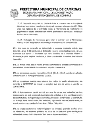 PREFEITURA MUNICIPAL DE CAMPINAS
SECRETARIA MUNICIPAL DE ADMINISTRAÇÃO
DEPARTAMENTO CENTRAL DE COMPRAS
__________________________________________________
20
17.3.3. Suspensão temporária do direito de licitar e contratar com o Município de
Campinas, bem como o impedimento de com ele contratar, pelo prazo de até 2 (dois)
anos, nas hipóteses de a Contratada ensejar o retardamento do recolhimento ou
pagamento do objeto contratado sem motivo justificado ou der causa à inexecução
total ou parcial do contrato.
17.3.4. Declaração de inidoneidade para licitar e contratar com a Administração
Pública, no caso de apresentar documentação inverossímil ou de cometer fraude.
17.4. Nos casos de declaração de inidoneidade, a empresa penalizada poderá, após
decorrido o prazo de 02 (dois) anos da declaração, requerer a reabilitação perante a própria
autoridade que aplicou a penalidade, que será concedida se a empresa ressarcir a
Administração pelos prejuízos resultantes, e desde que cessados os motivos determinantes
da punição.
17.5. As multas serão, após o regular processo administrativo, cobradas administrativa ou
judicialmente, ou descontadas dos créditos da empresa CONTRATADA.
17.6. As penalidades previstas nos subitens 17.3.1, 17.3.3 e 17.3.4 poderão ser aplicadas
juntamente com as multas previstas nesta Cláusula.
17.7. As penalidades previstas nesta cláusula têm caráter de sanção administrativa, não
eximindo a CONTRATADA de reparar os prejuízos que seu ato venha a acarretar ao
CONTRATANTE.
17.8. O descumprimento parcial ou total, por uma das partes, das obrigações que lhes
correspondam, não será considerado inadimplemento contratual se tiver ocorrido por motivo
de caso fortuito ou de força maior, devidamente justificados e comprovados. O caso fortuito,
ou de força maior, verifica-se no fato necessário, cujos efeitos não era possível evitar, ou
impedir, nos termos do parágrafo único do art. 393 do Código Civil.
17.9. As sanções estabelecidas neste item poderão ser aplicadas, garantida, a defesa prévia
do interessado, no respectivo processo, no prazo de 10 (dez) dias para declaração de
inidoneidade e prazo de 05 (cinco) dias úteis para as demais penalidades.
 