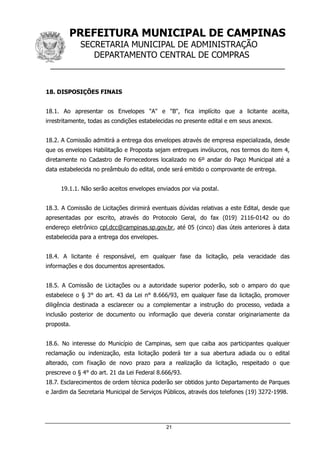 PREFEITURA MUNICIPAL DE CAMPINAS
SECRETARIA MUNICIPAL DE ADMINISTRAÇÃO
DEPARTAMENTO CENTRAL DE COMPRAS
__________________________________________________
21
18. DISPOSIÇÕES FINAIS
18.1. Ao apresentar os Envelopes "A" e "B", fica implícito que a licitante aceita,
irrestritamente, todas as condições estabelecidas no presente edital e em seus anexos.
18.2. A Comissão admitirá a entrega dos envelopes através de empresa especializada, desde
que os envelopes Habilitação e Proposta sejam entregues invólucros, nos termos do item 4,
diretamente no Cadastro de Fornecedores localizado no 6º andar do Paço Municipal até a
data estabelecida no preâmbulo do edital, onde será emitido o comprovante de entrega.
19.1.1. Não serão aceitos envelopes enviados por via postal.
18.3. A Comissão de Licitações dirimirá eventuais dúvidas relativas a este Edital, desde que
apresentadas por escrito, através do Protocolo Geral, do fax (019) 2116-0142 ou do
endereço eletrônico cpl.dcc@campinas.sp.gov.br, até 05 (cinco) dias úteis anteriores à data
estabelecida para a entrega dos envelopes.
18.4. A licitante é responsável, em qualquer fase da licitação, pela veracidade das
informações e dos documentos apresentados.
18.5. A Comissão de Licitações ou a autoridade superior poderão, sob o amparo do que
estabelece o § 3° do art. 43 da Lei n° 8.666/93, em qualquer fase da licitação, promover
diligência destinada a esclarecer ou a complementar a instrução do processo, vedada a
inclusão posterior de documento ou informação que deveria constar originariamente da
proposta.
18.6. No interesse do Município de Campinas, sem que caiba aos participantes qualquer
reclamação ou indenização, esta licitação poderá ter a sua abertura adiada ou o edital
alterado, com fixação de novo prazo para a realização da licitação, respeitado o que
prescreve o § 4° do art. 21 da Lei Federal 8.666/93.
18.7. Esclarecimentos de ordem técnica poderão ser obtidos junto Departamento de Parques
e Jardim da Secretaria Municipal de Serviços Públicos, através dos telefones (19) 3272-1998.
 