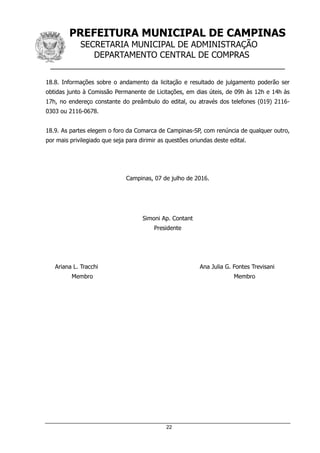 PREFEITURA MUNICIPAL DE CAMPINAS
SECRETARIA MUNICIPAL DE ADMINISTRAÇÃO
DEPARTAMENTO CENTRAL DE COMPRAS
__________________________________________________
22
18.8. Informações sobre o andamento da licitação e resultado de julgamento poderão ser
obtidas junto à Comissão Permanente de Licitações, em dias úteis, de 09h às 12h e 14h às
17h, no endereço constante do preâmbulo do edital, ou através dos telefones (019) 2116-
0303 ou 2116-0678.
18.9. As partes elegem o foro da Comarca de Campinas-SP, com renúncia de qualquer outro,
por mais privilegiado que seja para dirimir as questões oriundas deste edital.
Campinas, 07 de julho de 2016.
Simoni Ap. Contant
Presidente
Ariana L. Tracchi Ana Julia G. Fontes Trevisani
Membro Membro
 