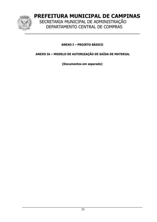 PREFEITURA MUNICIPAL DE CAMPINAS
SECRETARIA MUNICIPAL DE ADMINISTRAÇÃO
DEPARTAMENTO CENTRAL DE COMPRAS
__________________________________________________
23
ANEXO I – PROJETO BÁSICO
ANEXO IA – MODELO DE AUTORIZAÇÃO DE SAÍDA DE MATERIAL
(Documentos em separado)
 