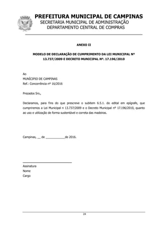 PREFEITURA MUNICIPAL DE CAMPINAS
SECRETARIA MUNICIPAL DE ADMINISTRAÇÃO
DEPARTAMENTO CENTRAL DE COMPRAS
__________________________________________________
24
ANEXO II
MODELO DE DECLARAÇÃO DE CUMPRIMENTO DA LEI MUNICIPAL Nº
13.737/2009 E DECRETO MUNICIPAL Nº. 17.196/2010
Ao
MUNÍCIPIO DE CAMPINAS
Ref.: Concorrência nº 16/2016
Prezados Srs.,
Declaramos, para fins do que prescreve o subitem 6.5.1. do edital em epígrafe, que
cumpriremos a Lei Municipal n 13.737/2009 e o Decreto Municipal nº 17.196/2010, quanto
ao uso e utilização de forma sustentável e correta das madeiras.
Campinas, __ de ____________de 2016.
__________________________
Assinatura
Nome
Cargo
 
