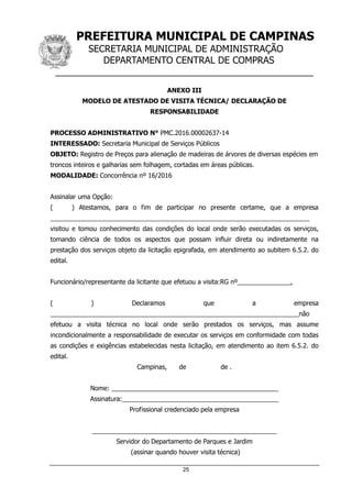 PREFEITURA MUNICIPAL DE CAMPINAS
SECRETARIA MUNICIPAL DE ADMINISTRAÇÃO
DEPARTAMENTO CENTRAL DE COMPRAS
__________________________________________________
25
ANEXO III
MODELO DE ATESTADO DE VISITA TÉCNICA/ DECLARAÇÃO DE
RESPONSABILIDADE
PROCESSO ADMINISTRATIVO N° PMC.2016.00002637-14
INTERESSADO: Secretaria Municipal de Serviços Públicos
OBJETO: Registro de Preços para alienação de madeiras de árvores de diversas espécies em
troncos inteiros e galharias sem folhagem, cortadas em áreas públicas.
MODALIDADE: Concorrência nº 16/2016
Assinalar uma Opção:
( ) Atestamos, para o fim de participar no presente certame, que a empresa
_________________________________________________________________________
visitou e tomou conhecimento das condições do local onde serão executadas os serviços,
tomando ciência de todos os aspectos que possam influir direta ou indiretamente na
prestação dos serviços objeto da licitação epigrafada, em atendimento ao subitem 6.5.2. do
edital.
Funcionário/representante da licitante que efetuou a visita:RG nº_______________,
( ) Declaramos que a empresa
______________________________________________________________________não
efetuou a visita técnica no local onde serão prestados os serviços, mas assume
incondicionalmente a responsabilidade de executar os serviços em conformidade com todas
as condições e exigências estabelecidas nesta licitação, em atendimento ao item 6.5.2. do
edital.
Campinas, de de .
Nome: _______________________________________________
Assinatura:____________________________________________
Profissional credenciado pela empresa
____________________________________________________
Servidor do Departamento de Parques e Jardim
(assinar quando houver visita técnica)
 