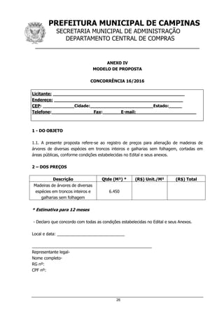 PREFEITURA MUNICIPAL DE CAMPINAS
SECRETARIA MUNICIPAL DE ADMINISTRAÇÃO
DEPARTAMENTO CENTRAL DE COMPRAS
__________________________________________________
26
ANEXO IV
MODELO DE PROPOSTA
CONCORRÊNCIA 16/2016
Licitante: __________________________________________________
Endereço: _________________________________________________
CEP: ____________Cidade:________________________Estado:_____
Telefone:________________Fax:_______E-mail:_______________________
1 - DO OBJETO
1.1. A presente proposta refere-se ao registro de preços para alienação de madeiras de
árvores de diversas espécies em troncos inteiros e galharias sem folhagem, cortadas em
áreas públicas, conforme condições estabelecidas no Edital e seus anexos.
2 – DOS PREÇOS
Descrição Qtde (M³) * (R$) Unit./M³ (R$) Total
Madeiras de árvores de diversas
espécies em troncos inteiros e
galharias sem folhagem
6.450
* Estimativa para 12 meses
- Declaro que concordo com todas as condições estabelecidas no Edital e seus Anexos.
Local e data: ______________________________
_____________________________________________________
Representante legal-
Nome completo-
RG nº:
CPF nº:
 
