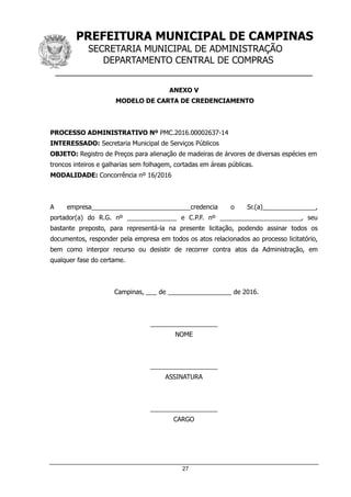 PREFEITURA MUNICIPAL DE CAMPINAS
SECRETARIA MUNICIPAL DE ADMINISTRAÇÃO
DEPARTAMENTO CENTRAL DE COMPRAS
__________________________________________________
27
ANEXO V
MODELO DE CARTA DE CREDENCIAMENTO
PROCESSO ADMINISTRATIVO Nº PMC.2016.00002637-14
INTERESSADO: Secretaria Municipal de Serviços Públicos
OBJETO: Registro de Preços para alienação de madeiras de árvores de diversas espécies em
troncos inteiros e galharias sem folhagem, cortadas em áreas públicas.
MODALIDADE: Concorrência nº 16/2016
A empresa____________________________credencia o Sr.(a)_______________,
portador(a) do R.G. nº ______________ e C.P.F. nº _______________________, seu
bastante preposto, para representá-la na presente licitação, podendo assinar todos os
documentos, responder pela empresa em todos os atos relacionados ao processo licitatório,
bem como interpor recurso ou desistir de recorrer contra atos da Administração, em
qualquer fase do certame.
Campinas, ___ de __________________ de 2016.
___________________
NOME
___________________
ASSINATURA
___________________
CARGO
 
