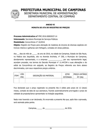 PREFEITURA MUNICIPAL DE CAMPINAS
SECRETARIA MUNICIPAL DE ADMINISTRAÇÃO
DEPARTAMENTO CENTRAL DE COMPRAS
__________________________________________________
28
ANEXO VI
MINUTA DE ATA DE REGISTRO DE PREÇOS
Processo Administrativo nº PMC.2016.00002637-14
Interessado: Secretaria Municipal de Serviços Públicos
Modalidade: Concorrência nº 16/2016
Objeto: Registro de Preços para alienação de madeiras de árvores de diversas espécies em
troncos inteiros e galharias sem folhagem, cortadas em áreas públicas.
Aos __ dias do mês de _____ do ano de 2016, na cidade de Campinas, Estado de São Paulo,
no Palácio dos Jequitibás, sito na Avenida Anchieta, n° 200, o Município de Campinas,
devidamente representado, e a empresa ______________, por seu representante legal,
acordam proceder, nos termos do Decreto Municipal n° 11.447/94 e suas alterações e do
edital da Concorrência em epígrafe, ao Registro de Preços referente aos itens abaixo
discriminados, com seus respectivos preços unitários.
ITEM
CÓD
PMC
DESCRIÇÃO DO MATERIAL
QTDE
ESTIMADA
PREÇO UNTÁRIO
M³ (R$)
Fica declarado que o preço registrado na presente Ata é válido pelo prazo de 12 (doze)
meses, contado da data de sua assinatura, ficando automaticamente prorrogado o prazo de
validade da proposta/lance apresentado na licitação epigrafada.
Nada mais havendo a ser declarado, foi encerrada a presente Ata que, após lida e aprovada,
será assinada pelas partes.
Campinas, _____ de ____________________ de 2016.
 
