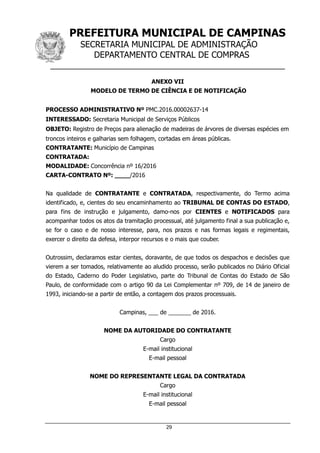 PREFEITURA MUNICIPAL DE CAMPINAS
SECRETARIA MUNICIPAL DE ADMINISTRAÇÃO
DEPARTAMENTO CENTRAL DE COMPRAS
__________________________________________________
29
ANEXO VII
MODELO DE TERMO DE CIÊNCIA E DE NOTIFICAÇÃO
PROCESSO ADMINISTRATIVO Nº PMC.2016.00002637-14
INTERESSADO: Secretaria Municipal de Serviços Públicos
OBJETO: Registro de Preços para alienação de madeiras de árvores de diversas espécies em
troncos inteiros e galharias sem folhagem, cortadas em áreas públicas.
CONTRATANTE: Município de Campinas
CONTRATADA:
MODALIDADE: Concorrência nº 16/2016
CARTA-CONTRATO Nº: ____/2016
Na qualidade de CONTRATANTE e CONTRATADA, respectivamente, do Termo acima
identificado, e, cientes do seu encaminhamento ao TRIBUNAL DE CONTAS DO ESTADO,
para fins de instrução e julgamento, damo-nos por CIENTES e NOTIFICADOS para
acompanhar todos os atos da tramitação processual, até julgamento final a sua publicação e,
se for o caso e de nosso interesse, para, nos prazos e nas formas legais e regimentais,
exercer o direito da defesa, interpor recursos e o mais que couber.
Outrossim, declaramos estar cientes, doravante, de que todos os despachos e decisões que
vierem a ser tomados, relativamente ao aludido processo, serão publicados no Diário Oficial
do Estado, Caderno do Poder Legislativo, parte do Tribunal de Contas do Estado de São
Paulo, de conformidade com o artigo 90 da Lei Complementar nº 709, de 14 de janeiro de
1993, iniciando-se a partir de então, a contagem dos prazos processuais.
Campinas, ___ de _______ de 2016.
NOME DA AUTORIDADE DO CONTRATANTE
Cargo
E-mail institucional
E-mail pessoal
NOME DO REPRESENTANTE LEGAL DA CONTRATADA
Cargo
E-mail institucional
E-mail pessoal
 