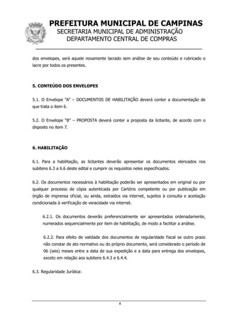 PREFEITURA MUNICIPAL DE CAMPINAS
SECRETARIA MUNICIPAL DE ADMINISTRAÇÃO
DEPARTAMENTO CENTRAL DE COMPRAS
__________________________________________________
4
dos envelopes, será aquele novamente lacrado sem análise de seu conteúdo e rubricado o
lacre por todos os presentes.
5. CONTEÚDO DOS ENVELOPES
5.1. O Envelope “A” – DOCUMENTOS DE HABILITAÇÃO deverá conter a documentação de
que trata o item 6.
5.2. O Envelope “B” – PROPOSTA deverá conter a proposta da licitante, de acordo com o
disposto no item 7.
6. HABILITAÇÃO
6.1. Para a habilitação, as licitantes deverão apresentar os documentos elencados nos
subitens 6.3 a 6.6 deste edital e cumprir os requisitos neles especificados.
6.2. Os documentos necessários à habilitação poderão ser apresentados em original ou por
qualquer processo de cópia autenticada por Cartório competente ou por publicação em
órgão de imprensa oficial, ou ainda, extraídos via internet, sujeitos à consulta e aceitação
condicionada à verificação de veracidade via internet.
6.2.1. Os documentos deverão preferencialmente ser apresentados ordenadamente,
numerados sequencialmente por item de habilitação, de modo a facilitar a análise.
6.2.2. Para efeito de validade dos documentos de regularidade fiscal se outro prazo
não constar de ato normativo ou do próprio documento, será considerado o período de
06 (seis) meses entre a data de sua expedição e a data para entrega dos envelopes,
exceto em relação aos subitens 6.4.3 e 6.4.4.
6.3. Regularidade Jurídica:
 