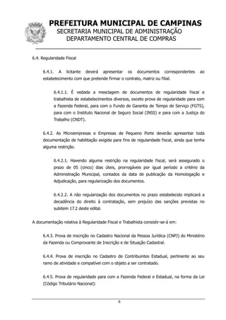 PREFEITURA MUNICIPAL DE CAMPINAS
SECRETARIA MUNICIPAL DE ADMINISTRAÇÃO
DEPARTAMENTO CENTRAL DE COMPRAS
__________________________________________________
6
6.4. Regularidade Fiscal
6.4.1. A licitante deverá apresentar os documentos correspondentes ao
estabelecimento com que pretende firmar o contrato, matriz ou filial.
6.4.1.1. É vedada a mesclagem de documentos de regularidade fiscal e
trabalhista de estabelecimentos diversos, exceto prova de regularidade para com
a Fazenda Federal, para com o Fundo de Garantia de Tempo de Serviço (FGTS),
para com o Instituto Nacional de Seguro Social (INSS) e para com a Justiça do
Trabalho (CNDT).
6.4.2. As Microempresas e Empresas de Pequeno Porte deverão apresentar toda
documentação de habilitação exigida para fins de regularidade fiscal, ainda que tenha
alguma restrição.
6.4.2.1. Havendo alguma restrição na regularidade fiscal, será assegurado o
prazo de 05 (cinco) dias úteis, prorrogáveis por igual período a critério da
Administração Municipal, contados da data de publicação da Homologação e
Adjudicação, para regularização dos documentos.
6.4.2.2. A não regularização dos documentos no prazo estabelecido implicará a
decadência do direito à contratação, sem prejuízo das sanções previstas no
subitem 17.2 deste edital.
A documentação relativa à Regularidade Fiscal e Trabalhista consistir-se-á em:
6.4.3. Prova de inscrição no Cadastro Nacional da Pessoa Jurídica (CNPJ) do Ministério
da Fazenda ou Comprovante de Inscrição e de Situação Cadastral.
6.4.4. Prova de inscrição no Cadastro de Contribuintes Estadual, pertinente ao seu
ramo de atividade e compatível com o objeto a ser contratado.
6.4.5. Prova de regularidade para com a Fazenda Federal e Estadual, na forma da Lei
(Código Tributário Nacional):
 