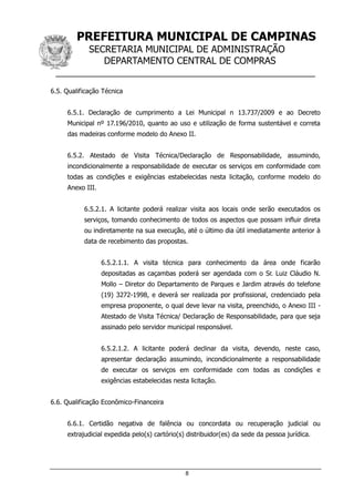 PREFEITURA MUNICIPAL DE CAMPINAS
SECRETARIA MUNICIPAL DE ADMINISTRAÇÃO
DEPARTAMENTO CENTRAL DE COMPRAS
__________________________________________________
8
6.5. Qualificação Técnica
6.5.1. Declaração de cumprimento a Lei Municipal n 13.737/2009 e ao Decreto
Municipal nº 17.196/2010, quanto ao uso e utilização de forma sustentável e correta
das madeiras conforme modelo do Anexo II.
6.5.2. Atestado de Visita Técnica/Declaração de Responsabilidade, assumindo,
incondicionalmente a responsabilidade de executar os serviços em conformidade com
todas as condições e exigências estabelecidas nesta licitação, conforme modelo do
Anexo III.
6.5.2.1. A licitante poderá realizar visita aos locais onde serão executados os
serviços, tomando conhecimento de todos os aspectos que possam influir direta
ou indiretamente na sua execução, até o último dia útil imediatamente anterior à
data de recebimento das propostas.
6.5.2.1.1. A visita técnica para conhecimento da área onde ficarão
depositadas as caçambas poderá ser agendada com o Sr. Luiz Cláudio N.
Mollo – Diretor do Departamento de Parques e Jardim através do telefone
(19) 3272-1998, e deverá ser realizada por profissional, credenciado pela
empresa proponente, o qual deve levar na visita, preenchido, o Anexo III -
Atestado de Visita Técnica/ Declaração de Responsabilidade, para que seja
assinado pelo servidor municipal responsável.
6.5.2.1.2. A licitante poderá declinar da visita, devendo, neste caso,
apresentar declaração assumindo, incondicionalmente a responsabilidade
de executar os serviços em conformidade com todas as condições e
exigências estabelecidas nesta licitação.
6.6. Qualificação Econômico-Financeira
6.6.1. Certidão negativa de falência ou concordata ou recuperação judicial ou
extrajudicial expedida pelo(s) cartório(s) distribuidor(es) da sede da pessoa jurídica.
 