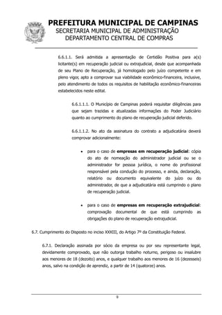 PREFEITURA MUNICIPAL DE CAMPINAS
SECRETARIA MUNICIPAL DE ADMINISTRAÇÃO
DEPARTAMENTO CENTRAL DE COMPRAS
__________________________________________________
9
6.6.1.1. Será admitida a apresentação de Certidão Positiva para a(s)
licitante(s) em recuperação judicial ou extrajudicial, desde que acompanhada
de seu Plano de Recuperação, já homologado pelo juízo competente e em
pleno vigor, apto a comprovar sua viabilidade econômico-financeira, inclusive,
pelo atendimento de todos os requisitos de habilitação econômico-financeiras
estabelecidos neste edital.
6.6.1.1.1. O Município de Campinas poderá requisitar diligências para
que sejam trazidas e atualizadas informações do Poder Judiciário
quanto ao cumprimento do plano de recuperação judicial deferido.
6.6.1.1.2. No ato da assinatura do contrato a adjudicatária deverá
comprovar adicionalmente:
 para o caso de empresas em recuperação judicial: cópia
do ato de nomeação do administrador judicial ou se o
administrador for pessoa jurídica, o nome do profissional
responsável pela condução do processo, e ainda, declaração,
relatório ou documento equivalente do juízo ou do
administrador, de que a adjudicatária está cumprindo o plano
de recuperação judicial.
 para o caso de empresas em recuperação extrajudicial:
comprovação documental de que está cumprindo as
obrigações do plano de recuperação extrajudicial.
6.7. Cumprimento do Disposto no inciso XXXIII, do Artigo 7º da Constituição Federal.
6.7.1. Declaração assinada por sócio da empresa ou por seu representante legal,
devidamente comprovado, que não outorga trabalho noturno, perigoso ou insalubre
aos menores de 18 (dezoito) anos, e qualquer trabalho aos menores de 16 (dezesseis)
anos, salvo na condição de aprendiz, a partir de 14 (quatorze) anos.
 