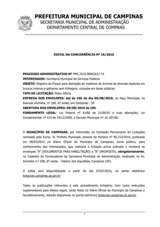 PREFEITURA MUNICIPAL DE CAMPINAS
SECRETARIA MUNICIPAL DE ADMINISTRAÇÃO
DEPARTAMENTO CENTRAL DE COMPRAS
__________________________________________________
1
EDITAL DA CONCORRÊNCIA Nº 16/2016
PROCESSO ADMINISTRATIVO Nº PMC.2016.00002637-14
INTERESSADO: Secretaria Municipal de Serviços Públicos
OBJETO: Registro de Preços para alienação de madeiras de árvores de diversas espécies em
troncos inteiros e galharias sem folhagem, cortadas em áreas públicas.
TIPO DE LICITAÇÃO: Maior Oferta
ENTREGA DOS ENVELOPES: até ás 10h do dia 09/08/2016, no Paço Municipal, na
Avenida Anchieta, nº 200, 6º andar, em Campinas - SP.
ABERTURA DOS ENVELOPES: 09/08/2016 às 10h.
FUNDAMENTO LEGAL: Lei Federal nº 8.666 de 21/06/93 e suas alterações, Lei
Complementar nº 123 de 14/12/2006, e Decreto Municipal nº 16.187/08.
O MUNICÍPIO DE CAMPINAS, por intermédio de Comissão Permanente de Licitações
nomeada pelo Exmo. Sr. Prefeito Municipal, através da Portaria nº 85.723/2016, publicada
em 08/03/2016 no Diário Oficial do Município de Campinas, torna público, para
conhecimento dos interessados, que realizará a licitação acima indicada e receberá os
envelopes “A” (DOCUMENTOS PARA HABILITAÇÃO) e “B” (PROPOSTA), obrigatoriamente,
no Cadastro de Fornecedores da Secretaria Municipal de Administração, localizado na Av.
Anchieta n.º 200, 6º andar – Palácio dos Jequitibás, Campinas (SP).
O edital será disponibilizado a partir do dia 07/07/2016, no portal eletrônico
licitacoes.campinas.sp.gov.br
Todas as publicações referentes a este procedimento licitatório, bem como instruções
suplementares para efeitos legais, serão feitas no Diário Oficial do Município de Campinas e
facultativamente, estarão disponíveis no portal eletrônico licitacoes.campinas.sp.gov.br.
 