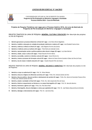 ANEXO III DO EDITAL Nº 166/2015
UNIVERSIDADE ESTADUAL DO SUDOESTE DA BAHIA
Programa de Pós-Graduação em Memória: Linguagem e Sociedade
Processo Seletivo 2016 – Curso de Mestrado
Projetos de Pesquisa Temáticos com vagas para o Processo Seletivo 2016, do curso de Mestrado do
Programa de Pós-Graduação em Memória: Linguagem e Sociedade
PROJETOS TEMÁTICOS DA LINHA DE PESQUISA: MEMÓRIA, CULTURA E EDUCAÇÃO (Ver descrição dos projetos
no site do Programa)
1. Memória geracional e processos ditatoriais no Brasil (01 vaga) - Lívia Diana Rocha Magalhães
2. Memória, trabalho e educação em unidades de produção tradicional e moderna (01 vaga) - Ana Elizabeth Santos Alves
3. Memória, violência e infância no Brasil (01 vaga) - João Diógenes Ferreira dos Santos
4. Memória e violência contra as mulheres (02 vagas) - Tânia Rocha de Andrade Cunha
5. Memória, representações sociais e políticas públicas sobre álcool e drogas (02 vagas) - Luci Mara Bertoni
6. Memória, cidade, corpo e cultura (02 vagas) - Felipe Eduardo Ferreira Marta
7. Memória, escravidão, comércio e trânsitos culturais (02 vagas) - Isnara Pereira Ivo
8. Memória, cinema e processos de formação cultural (02 vagas) - Milene de Cássia Silveira Gusmão e Edson da Silva de Farias
9. Memória, luta de classe e trabalho educativo (01 vaga) - Cláudio Eduardo Felix dos Santos
PROJETOS TEMÁTICOS DA LINHA DE PESQUISA: MEMÓRIA, DISCURSOS E NARRATIVAS (Ver descrição dos projetos no site
do Programa)
1. Memória e corpo no audiovisual (01 vaga) - Prof. Dr. Nilton Milanez
2. Memória e discurso religioso em diferentes narrativas (01 vaga) - Profa. Dra. Edvania Gomes da Silva
3. Memória, discurso político, discurso jurídico e deslizamento de sentido (02 vagas) - Profa. Dra. Maria da Conceição Fonseca-Silva
e Profa. Dra. Edvania Gomes da Silva
4. Memória, estado e sociedade no Brasil (02 vagas) - Profa. Dra. Maria Aparecida Silva de Sousa
5. Memória, história e esquecimento na literatura e no campo historiográfico (01 vaga) - Prof. Dr. Marcello Moreira
6. Memória, feminismo e gênero (01 vaga) - Profa. Dra. Rita Maria Radl
7. Memória, historiografia, discurso ideológico e status quo capitalista (02 vaga) - Prof. Dr. José Rubens Mascarenhas de Almeida
8. Memória, ideologia e silenciamentos (02 vagas) - Prof. Dr. José Alves Dias
 