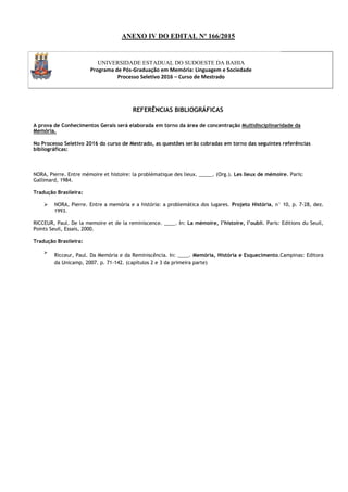ANEXO IV DO EDITAL Nº 166/2015
UNIVERSIDADE ESTADUAL DO SUDOESTE DA BAHIA
Programa de Pós-Graduação em Memória: Linguagem e Sociedade
Processo Seletivo 2016 – Curso de Mestrado
REFERÊNCIAS BIBLIOGRÁFICAS
A prova de Conhecimentos Gerais será elaborada em torno da área de concentração Multidisciplinaridade da
Memória.
No Processo Seletivo 2016 do curso de Mestrado, as questões serão cobradas em torno das seguintes referências
bibliográficas:
NORA, Pierre. Entre mémoire et histoire: la problématique des lieux. _____. (Org.). Les lieux de mémoire. Paris:
Gallimard, 1984.
Tradução Brasileira:
 NORA, Pierre. Entre a memória e a história: a problemática dos lugares. Projeto História, n° 10, p. 7-28, dez.
1993.
RICCEUR, Paul. De la memoire et de la reminiscence. ____. In: La mémoire, l’histoire, l’oubli. Paris: Editions du Seuil,
Points Seuil, Essais, 2000.
Tradução Brasileira:

Ricceur, Paul. Da Memória e da Reminiscência. In: ____. Memória, História e Esquecimento.Campinas: Editora
da Unicamp, 2007. p. 71-142. (capítulos 2 e 3 da primeira parte)

 
