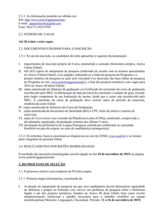 2.1.3. As informações poderão ser obtidas em:
Site http://www.uesb.br/ppgmemorials/
E-mail: ppgmemorials@gmail.com
Fone: (0xx77) 3425-9395
2.2. NÚMERO DE VAGAS
Até 26 (vinte e seis) vagas.
2.3. DOCUMENTOS EXIGIDOS PARA A INSCRIÇÃO
2.3.1. No ato da inscrição, os candidatos deverão apresentar a seguinte documentação:
I. requerimento de inscrição próprio do Curso, preenchido e assinado (formulário próprio, Anexo
I deste Edital);
II. três (03) cópias do anteprojeto de pesquisa (elaborado de acordo com as normas apresentadas
no Anexo II deste Edital), a ser julgado, indicando-se a linha de pesquisa do Programa e o
projeto temático de pesquisa ao qual será vinculado (ver descrição das duas linhas de pesquisa
do Programa no site www.uesb.br/ppgmemorials/); e lista dos projetos temáticos com vagas para
2016 no Anexo III deste Edital);
III. cópia autenticada do Diploma de graduação ou Certificado de conclusão do curso de graduação
reconhecido pelo MEC ou Declaração de data provável de conclusão e colação de grau, emitida
pelo órgão competente de sua Instituição de ensino, desde que o curso seja reconhecido pelo
MEC. A conclusão do curso de graduação deve ocorrer antes do período da matrícula,
estabelecida neste Edital;
IV. cópia autenticada do Histórico do Curso de Graduação;
V. cópia autenticada de documento de identidade (RG) e CPF, título de eleitor e carteira de
reservista;
VI. cópia do Curriculum vitae extraído da Plataforma Lattes (CNPq), atualizado, comprovado e
devidamente organizado, da produção somente dos últimos 5 anos;
VII. declaração de proficiência em Língua Portuguesa emitida por embaixada ou consulado
brasileiro no país de origem, no caso de candidato(a) estrangeiro(a).
2.3.2. Os referidos Anexos encontram-se disponíveis no site da UESB ( www.uesb.br) e se tornam
parte integrante do presente Edital.
2.4. RESULTADO DAS INSCRIÇÕES HOMOLOGADAS
O resultado das inscrições homologadas será divulgado no dia 10 de novembro de 2015, na página
www.uesb.br/ppgmemorials.
3. DO PROCESSO DE SELEÇÃO
3.1. O processo seletivo será composto de 03 (três) etapas.
3.1.1. Primeira etapa (eliminatória), constituída de:
I. Avaliação do anteprojeto de pesquisa em que o(a) candidato(a) deverá demonstrar capacidade
de delimitar e propor ou formular com clareza um problema de pesquisa sobre o fenômeno
ligado a um dos projetos temáticos, listados no Anexo III deste Edital, bem como revelar
amadurecimento intelectual e aptidão necessária para o trabalho científico no campo
multidisciplinar Memória: Linguagem e Sociedade. Período: 11 a 16 de novembro de 2015;
 