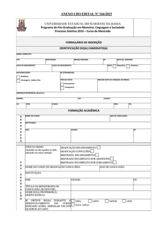 ANEXO I DO EDITAL Nº 166/2015
UNIVERSIDADE ESTADUAL DO SUDOESTE DA BAHIA
Programa de Pós-Graduação em Memória: Linguagem e Sociedade
Processo Seletivo 2016 – Curso de Mestrado
FORMULÁRIO DE INSCRIÇÃO
IDENTIFICAÇÃO DO(A) CANDIDATO(A)
NOME COMPLETO:
CPF: IDENTIDADE: ÓRGÃO EMISSOR: UF: DATA DE EMISSÃO:
DATA DE NASCIMENTO: LOCAL DE NASCIMENTO: SEXO: Masculino Feminino
NACIONALIDADE:
Brasileira
Estrangeira –Indicar País
SE ESTRANGEIRO,
TIPO DE VISTO:
Permanente
Temporário
INDICAR DATA DE CHEGADA AO BRASIL:
ENDEREÇO RESIDENCIAL (Rua/Av.):
BAIRRO: CEP: CIDADE:
UF: PAÍS: E-MAIL: DDD: TEL:
FORMAÇÃO ACADÊMICA
G
R
A
D
U
A
Ç
A
O
NOME DO CURSO: ANO DE CONCLUSÃO:
INSTITUIÇÃO:
PAÍS: CIDADE: UF:
P
O
S
-
G
R
A
D
U
A
Ç
Ã
O
STRICTO SENSU
(Assinalar um dos quadros ao lado,
indicando sua maior titulação
GRADUAÇÃO EM ANDAMENTO
GRADUAÇÃO CONCLUÍDA
MESTRADO EM ANDAMENTO
MESTRADO INCOMPLETO POR ABANDONO
MESTRADO INCOMPLETO POR JUBILAMENTO
NOME DO CURSO DE GRADUAÇÃO CONCLUÍDO: ANO DE CONCLUSÃO:
INSTITUIÇÃO:
PAÍS: CIDADE: UF:
TÍTULO DA MONOGRAFIA DE
CONCLUSÃO (SE HOUVER)
NOME DO(A) PROFESSOR(A)
ORIENTADOR(A):
SE OBTEVE BOLSA DURANTE O
DESENVOLVIMENTO DO CURSO
INDICADO ACIMA, ASSINALAR UM DOS
QUADROS AO LADO
CNPq CAPES FAPESB UESB
Outra. Indicar
 