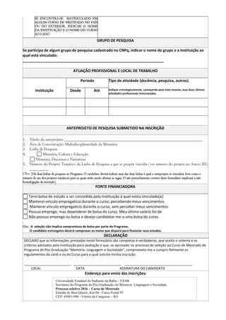 SE ENCONTRA-SE MATRICULADO EM
ALGUM CURSO DE MESTRADO NO PAÍS
OU DO EXTERIOR, INDICAR O NOME
DA INSTITUIÇÃO E O NOME DO CURSO
AO LADO
GRUPO DE PESQUISA
Se participa de algum grupo de pesquisa cadastrado no CNPq, indicar o nome do grupo e a Instituição ao
qual está vinculado:
____________________________________________________________________
ATUAÇÃO PROFISSIONAL E LOCAL DE TRABALHO
Período Tipo de atividade (docência, pesquisa, outros).
Instituição Desde Até Indique cronologicamente, começando pela mais recente, suas duas últimas
atividades profissionais remuneradas.
ANTEPROJETO DE PESQUISA SUBMETIDO NA INSCRIÇÃO
1. Título do anteprojeto: __________________________________________________________________
2. Área de Concentração: Multidisciplinaridade da Memória
3. Linha de Pesquisa:
4. Memória, Cultura e Educação
Memória, Discursos e Narrativas
5. Número do Projeto Temático da Linha de Pesquisa a que se propõe vincular (ver número do projeto no Anexo III):
_________
Obs: (Há duas linhas de pesquisa no Programa. O candidato deverá indicar uma das duas linhas à qual o anteprojeto se vinculará, bem como o
número de um dos projetos temáticos para os quais estão sendo abertas as vagas. O não preenchimento correto deste formulário implicará a não
homologação da inscrição)
FONTE FINANCIADORA
Terei bolsa de estudo a ser concedida pela Instituição à qual estou vinculado(a):
Manterei vínculo empregatício durante o curso, percebendo meus vencimentos.
Manterei vínculo empregatício durante o curso, sem perceber meus vencimentos.
Possuo emprego, mas dependerei de bolsa do curso. Meu último salário foi de
Não possuo emprego ou bolsa e desejo candidatar-me a uma bolsa do curso.
Obs.: A seleção não implica compromisso de bolsa por parte do Programa.
O candidato estrangeiro deverá comprovar os meios que disporá para financiar seus estudos.
DECLARAÇÃO
DECLARO que as informações prestadas neste formulário são completas e verdadeiras, que aceito o sistema e os
critérios adotados pela Instituição para avaliação e que, se aprovado no processo de seleção ao Curso de Mestrado do
Programa de Pós-Graduação “Memória: Linguagem e Sociedade”, comprometo-me a cumprir fielmente os
regulamentos da Uesb e os do Curso para o qual solicito minha inscrição.
_________________________ _________________________ ____________________________________
LOCAL DATA ASSINATURA DO CANDIDATO
Endereço para envio das inscrições:
Universidade Estadual do Sudoeste da Bahia – UESB
Secretaria do Programa de Pós-Graduação em Memória: Linguagem e Sociedade.
Processo seletivo 2016 – Curso de Mestrado
Estrada do Bem Querer, Km 04 - Caixa Postal 95
CEP: 45083-900 - Vitória da Conquista – BA
 