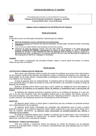 ANEXO II DO EDITAL Nº 166/2015
UNIVERSIDADE ESTADUAL DO SUDOESTE DA BAHIA
Programa de Pós-Graduação em Memória: Linguagem e Sociedade
Processo Seletivo 2016 – Curso de Mestrado
NORMAS PARA ELABORAÇÃO DO ANTEPROJETO DE PESQUISA
Partes pré-textuais
CAPA
A capa deve conter as informações necessárias à identificação do trabalho.

Nome da Instituição na qual o anteprojeto será apresentado.

 Nome do(a) candidato(a) em somente uma cópia do anteprojeto. Em duas cópias, não deverá constar o nome do(a)
candidato(a).

Título do anteprojeto (Nele é indicado o tema da pesquisa, de forma clara e precisa).

 Indicação da linha de pesquisa (indicar uma das duas linhas do Programa) e do nome de um dos
projetos temáticos de pesquisa (apresentado no Anexo III deste edital) ao qual o anteprojeto
pretende se vincular. A não indicação da linha de pesquisa e/ou do projeto temático implicará a
desclassificação do(a) candidato(a), no processo seletivo 2016 do Curso de Mestrado do Programa de
Pós-Graduação em Memória: Linguagem e Sociedade.
SUMÁRIO
Deve conter a enumeração das principais divisões, seções e outras partes do projeto, na mesma
ordem em que nele se sucedem.
Partes textuais
JUSTIFICATIVA/ FORMULAÇÃO DO PROBLEMA
Deve conter uma explicação sobre as razões da escolha do problema (que deverá estar relacionado a
um dos projetos temáticos dos docentes do Programa) e sobre a relevância da pesquisa a ser realizada. As
razões podem ser de ordem teórica, fundamentadas na bibliografia consultada, ou de ordem prática, ligadas
a um objetivo a ser alcançado.
O tema da pesquisa deve ser problematizado. O problema pode ser formulado ou como uma questão
a ser respondida sobre um objeto de estudo ou como uma afirmativa a ser discutida e avaliada ao longo da
pesquisa, por exemplo.
Quando a questão central estiver clara para o autor, poderá ser redigida de forma interrogativa. A
clara formulação do problema ou da questão central da pesquisa é fundamental para a estruturação de
projeto.
As hipóteses são respostas provisórias à questão central ou ao problema da pesquisa. E é, por isso,
que se diz que elas funcionam como uma verdadeira bússola para o seu trabalho. Seu desafio, durante a
execução da pesquisa, será o de verificar a validade das suas “respostas provisórias”, seja para confirmá-las,
ou para refutá-las. A(s) hipótese(s) deve(m) ser formulada(s) de forma afirmativa.
OBJETIVOS
Os objetivos devem indicar as metas (gerais e específicas) que o(a) candidato (a) pretende alcançar
com o desenvolvimento de sua pesquisa.
Os objetivos gerais estão relacionados aos resultados mais abrangentes para os quais o projeto
pretende contribuir. Já os objetivos específicos devem definir exatamente o que você espera atingir até o
final do trabalho. Obviamente, os objetivos estão relacionados ao problema/questão que motivou a
realização do seu trabalho.
Os objetivos específicos podem incluir também os produtos que se espera gerar com a execução do
trabalho. Ou ainda, a definição do “público-alvo” do projeto. Quanto maior a clareza sobre os objetivos
específicos, mais fácil será a execução do trabalho.
REFERENCIAL TEÓRICO-METODOLÓGICO
Nele será indicado o referencial teórico da pesquisa ou revisão da literatura (ou da produção
científica já acumulada sobre o tema); e as técnicas e procedimentos que serão adotados para se tratar o
assunto proposto.
 