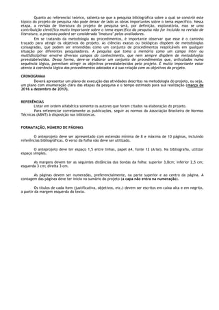Quanto ao referencial teórico, salienta-se que a pesquisa bibliográfica sobre a qual se constrói este
tópico do projeto de pesquisa não pode deixar de lado as obras importantes sobre o tema específico. Nessa
etapa, a revisão de literatura do projeto de pesquisa será, por definição, exploratória, mas se uma
contribuição científica muito importante sobre o tema específico da pesquisa não for incluída na revisão de
literatura, a proposta poderá ser considerada "imatura" pelos avaliadores.
Em se tratando da metodologia ou procedimentos, é importante observar que esse é o caminho
traçado para atingir os objetivos do projeto. As ciências exatas ou biológicas dispõem de metodologias
consagradas, que podem ser entendidas como um conjunto de procedimentos reaplicáveis em qualquer
situação por diferentes pesquisadores. A pesquisa que toma a memória como um campo inter ou
multidisciplinar envolve diversos campos do conhecimento, que nem sempre dispõem de metodologias
preestabelecidas. Dessa forma, deve-se elaborar um conjunto de procedimentos que, articulados numa
sequência lógica, permitam atingir os objetivos preestabelecidos pelo projeto. É muito importante estar
atento à coerência lógica dos procedimentos adotados e à sua relação com os objetivos do projeto.
CRONOGRAMA
Deverá apresentar um plano de execução das atividades descritas na metodologia do projeto, ou seja,
um plano com enumeração clara das etapas da pesquisa e o tempo estimado para sua realização (março de
2016 a dezembro de 2017).
REFERÊNCIAS
Listar em ordem alfabética somente os autores que foram citados na elaboração do projeto.
Para referenciar corretamente as publicações, seguir as normas da Associação Brasileira de Normas
Técnicas (ABNT) à disposição nas bibliotecas.
FORMATAÇÃO, NÚMERO DE PÁGINAS
O anteprojeto deve ser apresentado com extensão mínima de 8 e máxima de 10 páginas, incluindo
referências bibliográficas. O verso da folha não deve ser utilizado.
O anteprojeto deve ter espaço 1,5 entre linhas, papel A4, fonte 12 (Arial). Na bibliografia, utilizar
espaço simples.
As margens devem ter as seguintes distâncias das bordas da folha: superior 3,0cm; inferior 2,5 cm;
esquerda 3 cm; direita 3 cm.
As páginas devem ser numeradas, preferencialmente, na parte superior e ao centro da página. A
contagem das páginas deve ter início no sumário do projeto (a capa não entra na numeração).
Os títulos de cada item (justificativa, objetivos, etc.) devem ser escritos em caixa alta e em negrito,
a partir da margem esquerda do texto.
 