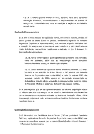 6.6.2.4. A licitante poderá declinar da visita, devendo, neste caso, apresentar
declaração assumindo, incondicionalmente a responsabilidade de executar os
serviços em conformidade com todas as condições e exigências estabelecidas
nesta licitação.
Qualificação técnico-operacional
6.6.3. Um ou mais atestado de capacidade técnica, em nome da licitante, emitido por
pessoa jurídica de direito público ou privado, devidamente registrado no Conselho
Regional de Engenharia e Agronomia (CREA), que comprove a aptidão da licitante para
a execução de serviços com as parcelas de maior relevância e valor significativo do
objeto da licitação, características, consideradas as indicadas no item 5 do Anexo I –
Informações Complementares.
6.6.3.1. Para a comprovação de qualificação técnico-operacional será permitida a
soma dos atestados, desde que as obras/serviços foram executadas
concomitantemente, ou seja, no mesmo lapso temporal.
6.6.3.2. Caso o atestado de capacidade técnica referido no subitem 6.11.3 esteja
vinculado a uma Certidão de Acervo Técnico – CAT emitida pelo Conselho
Regional de Engenharia e Agronomia (CREA) a partir de maio de 2015, não
possuindo carimbo do CREA, deverá ser apresentado acompanhado de
declaração da licitante sobre a vinculação desses documentos, conforme modelo
do Anexo XII - Modelo de Declaração de Registro de Atestado no CREA.
6.6.4. Declaração de que, em se sagrando vencedora do certame, disporá por ocasião
do início da execução dos serviços, de um escritório, bem como de um almoxarifado
para armazenamento dos materiais utilizados no Sistema de Iluminação Pública - SIP e
dos materiais retirados da rede, ambos com sede no Município de Campinas, conforme
modelo do Anexo V.
Qualificação técnico-profissional
6.6.5. No mínimo uma Certidão de Acervo Técnico (CAT) de profissional Engenheiro
Eletricista, registrada no Conselho Regional de Engenharia e Agronomia (CREA), que
comprove a execução de serviços, com as características indicadas no item 6 do Anexo I
– Informações Complementares.
 