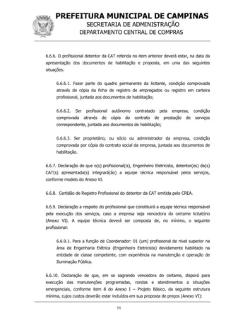 PREFEITURA MUNICIPAL DE CAMPINAS
SECRETARIA DE ADMINISTRAÇÃO
DEPARTAMENTO CENTRAL DE COMPRAS
11
6.6.6. O profissional detentor da CAT referida no item anterior deverá estar, na data da
apresentação dos documentos de habilitação e proposta, em uma das seguintes
situações:
6.6.6.1. Fazer parte do quadro permanente da licitante, condição comprovada
através de cópia da ficha de registro de empregados ou registro em carteira
profissional, juntada aos documentos de habilitação;
6.6.6.2. Ser profissional autônomo contratado pela empresa, condição
comprovada através de cópia do contrato de prestação de serviços
correspondente, juntada aos documentos de habilitação;
6.6.6.3. Ser proprietário, ou sócio ou administrador da empresa, condição
comprovada por cópia do contrato social da empresa, juntada aos documentos de
habilitação.
6.6.7. Declaração de que o(s) profissional(is), Engenheiro Eletricista, detentor(es) da(s)
CAT(s) apresentada(s) integrará(ão) a equipe técnica responsável pelos serviços,
conforme modelo do Anexo VI.
6.6.8. Certidão de Registro Profissional do detentor da CAT emitida pelo CREA.
6.6.9. Declaração a respeito do profissional que constituirá a equipe técnica responsável
pela execução dos serviços, caso a empresa seja vencedora do certame licitatório
(Anexo VI). A equipe técnica deverá ser composta de, no mínimo, o seguinte
profissional:
6.6.9.1. Para a função de Coordenador: 01 (um) profissional de nível superior na
área de Engenharia Elétrica (Engenheiro Eletricista) devidamente habilitado na
entidade de classe competente, com experiência na manutenção e operação de
Iluminação Pública.
6.6.10. Declaração de que, em se sagrando vencedora do certame, disporá para
execução das manutenções programadas, rondas e atendimentos a situações
emergenciais, conforme item 8 do Anexo I – Projeto Básico, da seguinte estrutura
mínima, cujos custos deverão estar incluídos em sua proposta de preços (Anexo VI):
 