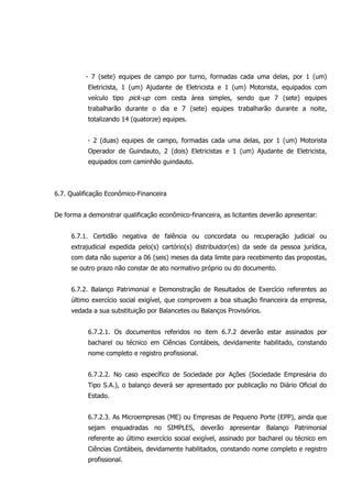 - 7 (sete) equipes de campo por turno, formadas cada uma delas, por 1 (um)
Eletricista, 1 (um) Ajudante de Eletricista e 1 (um) Motorista, equipados com
veículo tipo pick-up com cesta área simples, sendo que 7 (sete) equipes
trabalharão durante o dia e 7 (sete) equipes trabalharão durante a noite,
totalizando 14 (quatorze) equipes.
- 2 (duas) equipes de campo, formadas cada uma delas, por 1 (um) Motorista
Operador de Guindauto, 2 (dois) Eletricistas e 1 (um) Ajudante de Eletricista,
equipados com caminhão guindauto.
6.7. Qualificação Econômico-Financeira
De forma a demonstrar qualificação econômico-financeira, as licitantes deverão apresentar:
6.7.1. Certidão negativa de falência ou concordata ou recuperação judicial ou
extrajudicial expedida pelo(s) cartório(s) distribuidor(es) da sede da pessoa jurídica,
com data não superior a 06 (seis) meses da data limite para recebimento das propostas,
se outro prazo não constar de ato normativo próprio ou do documento.
6.7.2. Balanço Patrimonial e Demonstração de Resultados de Exercício referentes ao
último exercício social exigível, que comprovem a boa situação financeira da empresa,
vedada a sua substituição por Balancetes ou Balanços Provisórios.
6.7.2.1. Os documentos referidos no item 6.7.2 deverão estar assinados por
bacharel ou técnico em Ciências Contábeis, devidamente habilitado, constando
nome completo e registro profissional.
6.7.2.2. No caso específico de Sociedade por Ações (Sociedade Empresária do
Tipo S.A.), o balanço deverá ser apresentado por publicação no Diário Oficial do
Estado.
6.7.2.3. As Microempresas (ME) ou Empresas de Pequeno Porte (EPP), ainda que
sejam enquadradas no SIMPLES, deverão apresentar Balanço Patrimonial
referente ao último exercício social exigível, assinado por bacharel ou técnico em
Ciências Contábeis, devidamente habilitados, constando nome completo e registro
profissional.
 