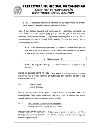 PREFEITURA MUNICIPAL DE CAMPINAS
SECRETARIA DE ADMINISTRAÇÃO
DEPARTAMENTO CENTRAL DE COMPRAS
13
6.7.2.4. As sociedades constituídas há menos de 12 (doze) meses, no exercício
social em curso, deverão apresentar o Balanço de Abertura.
6.7.3. A boa situação financeira será comprovada se a participante demonstrar que
possui Índice de Liquidez Corrente (ILC) igual ou acima de 1,00 (um com duas casas
decimais), Índice de Liquidez Geral (ILG) preferencialmente igual ou acima de 1,00 (um
com duas casas decimais) e Índice de Solvência Geral (ISG) igual ou acima de 1,00 (um
com duas casas decimais).
6.7.3.1. Caso a participante apresente o ILG abaixo da unidade menor que 1,00
(um com duas casas decimais), o ISG deverá ser compensado no mínimo
proporcionalmente através da seguinte expressão matemática:
1 – (ILGabaixo da unidade – 1)
6.7.3.2. As seguintes definições de índices financeiros se aplicam neste
subitem:
ÍNDICE DE LIQUIDEZ CORRENTE (ILC) - indica quanto à empresa possui em recursos
disponíveis, bens e direitos realizáveis em curto prazo, para fazer face ao total de suas
dívidas de curto prazo.
ILC = Ativo Circulante
Passivo Circulante
ÍNDICE DE LIQUIDEZ GERAL (ILG) - indica quanto à empresa possui em
disponibilidades, bens e direitos realizáveis no curso do exercício seguinte para liquidar
suas obrigações, com vencimento neste mesmo período.
ILG = Ativo Circulante + Realizável em longo prazo
Passivo Circulante + exigível em longo prazo
ÍNDICE DE SOLVÊNCIA GERAL (ISG) – Indica o quanto que a empresa dispõe em Ativos
(totais) para pagamento do total de suas dívidas. Envolve, além dos recursos líquidos,
também os permanentes.
 