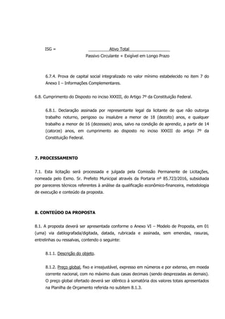 ISG = Ativo Total
Passivo Circulante + Exigível em Longo Prazo
6.7.4. Prova de capital social integralizado no valor mínimo estabelecido no item 7 do
Anexo I – Informações Complementares.
6.8. Cumprimento do Disposto no inciso XXXIII, do Artigo 7º da Constituição Federal.
6.8.1. Declaração assinada por representante legal da licitante de que não outorga
trabalho noturno, perigoso ou insalubre a menor de 18 (dezoito) anos, e qualquer
trabalho a menor de 16 (dezesseis) anos, salvo na condição de aprendiz, a partir de 14
(catorze) anos, em cumprimento ao disposto no inciso XXXIII do artigo 7º da
Constituição Federal.
7. PROCESSAMENTO
7.1. Esta licitação será processada e julgada pela Comissão Permanente de Licitações,
nomeada pelo Exmo. Sr. Prefeito Municipal através da Portaria nº 85.723/2016, subsidiada
por pareceres técnicos referentes à análise da qualificação econômico-financeira, metodologia
de execução e conteúdo da proposta.
8. CONTEÚDO DA PROPOSTA
8.1. A proposta deverá ser apresentada conforme o Anexo VI – Modelo de Proposta, em 01
(uma) via datilografada/digitada, datada, rubricada e assinada, sem emendas, rasuras,
entrelinhas ou ressalvas, contendo o seguinte:
8.1.1. Descrição do objeto.
8.1.2. Preço global, fixo e irreajustável, expresso em números e por extenso, em moeda
corrente nacional, com no máximo duas casas decimais (sendo desprezadas as demais).
O preço global ofertado deverá ser idêntico à somatória dos valores totais apresentados
na Planilha de Orçamento referida no subitem 8.1.3.
 