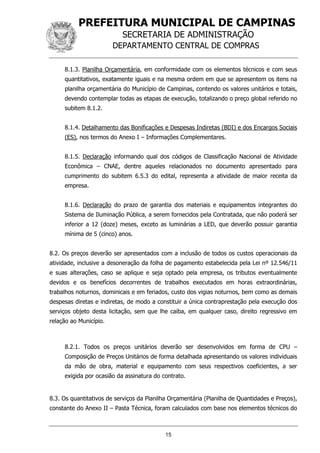 PREFEITURA MUNICIPAL DE CAMPINAS
SECRETARIA DE ADMINISTRAÇÃO
DEPARTAMENTO CENTRAL DE COMPRAS
15
8.1.3. Planilha Orçamentária, em conformidade com os elementos técnicos e com seus
quantitativos, exatamente iguais e na mesma ordem em que se apresentem os itens na
planilha orçamentária do Município de Campinas, contendo os valores unitários e totais,
devendo contemplar todas as etapas de execução, totalizando o preço global referido no
subitem 8.1.2.
8.1.4. Detalhamento das Bonificações e Despesas Indiretas (BDI) e dos Encargos Sociais
(ES), nos termos do Anexo I – Informações Complementares.
8.1.5. Declaração informando qual dos códigos de Classificação Nacional de Atividade
Econômica – CNAE, dentre aqueles relacionados no documento apresentado para
cumprimento do subitem 6.5.3 do edital, representa a atividade de maior receita da
empresa.
8.1.6. Declaração do prazo de garantia dos materiais e equipamentos integrantes do
Sistema de Iluminação Pública, a serem fornecidos pela Contratada, que não poderá ser
inferior a 12 (doze) meses, exceto as luminárias a LED, que deverão possuir garantia
mínima de 5 (cinco) anos.
8.2. Os preços deverão ser apresentados com a inclusão de todos os custos operacionais da
atividade, inclusive a desoneração da folha de pagamento estabelecida pela Lei nº 12.546/11
e suas alterações, caso se aplique e seja optado pela empresa, os tributos eventualmente
devidos e os benefícios decorrentes de trabalhos executados em horas extraordinárias,
trabalhos noturnos, dominicais e em feriados, custo dos vigias noturnos, bem como as demais
despesas diretas e indiretas, de modo a constituir a única contraprestação pela execução dos
serviços objeto desta licitação, sem que lhe caiba, em qualquer caso, direito regressivo em
relação ao Município.
8.2.1. Todos os preços unitários deverão ser desenvolvidos em forma de CPU –
Composição de Preços Unitários de forma detalhada apresentando os valores individuais
da mão de obra, material e equipamento com seus respectivos coeficientes, a ser
exigida por ocasião da assinatura do contrato.
8.3. Os quantitativos de serviços da Planilha Orçamentária (Planilha de Quantidades e Preços),
constante do Anexo II – Pasta Técnica, foram calculados com base nos elementos técnicos do
 