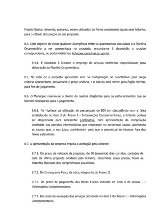 Projeto Básico, devendo, portanto, serem utilizados de forma exatamente iguais pela licitante,
para o cálculo dos preços de sua proposta.
8.4. Com objetivo de evitar qualquer divergência entre os quantitativos calculados e a Planilha
Orçamentária a ser apresentada na proposta, encontra-se à disposição o arquivo
correspondente, no portal eletrônico licitacoes.campinas.sp.gov.br.
8.4.1. É facultado à licitante o emprego do arquivo eletrônico disponibilizado para
elaboração da Planilha Orçamentária.
8.5. No caso de a proposta apresentar erro na multiplicação do quantitativo pelo preço
unitário apresentado, prevalecerá o preço unitário, e o cálculo será refeito pelo órgão técnico,
para fins de julgamento.
8.6. O Município reserva-se o direito de realizar diligências para os esclarecimentos que se
fizerem necessários para o julgamento.
8.6.1. Na hipótese de utilização de percentuais de BDI em discordância com a faixa
estabelecida no item 2 do Anexo I – Informações Complementares, a licitante poderá
ser diligenciada para apresentar justificativa, com apresentação da composição
detalhada das parcelas intermediárias que resultaram no percentual usado, apontando
as causas que, a seu juízo, contribuíram para que o percentual se situasse fora das
faixas estipuladas.
8.7. A apresentação da proposta implica a aceitação pela licitante:
8.7.1. Do prazo de validade da proposta, de 60 (sessenta) dias corridos, contados da
data da última proposta ofertada pela licitante. Decorridos esses prazos, ficam as
licitantes liberadas dos compromissos assumidos.
8.7.2. Do Cronograma Físico da obra, integrante do Anexo II.
8.7.3. Do prazo de pagamento das Notas Fiscais indicado no item 4 do Anexo I –
Informações Complementares.
8.7.4. Do prazo de execução dos serviços constante no item 1 do Anexo I – Informações
Complementares.
 