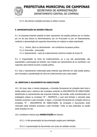 PREFEITURA MUNICIPAL DE CAMPINAS
SECRETARIA DE ADMINISTRAÇÃO
DEPARTAMENTO CENTRAL DE COMPRAS
17
8.7.5. Das demais condições previstas no edital e anexos.
9. REPRESENTAÇÃO NA SESSÃO PÚBLICA
9.1. As empresas licitantes poderão se fazer representar nas sessões públicas por um Diretor,
por um de seus Sócios ou Administradores, por um Procurador ou por um Representante,
mediante a apresentação dos seguintes documentos em original ou cópia autenticada:
9.1.1. Diretor, Sócio ou Administrador - ato constitutivo da pessoa jurídica.
9.1.2. Procurador - procuração.
9.1.3. Representante - carta de credenciamento conforme modelo do Anexo IX.
9.2. A irregularidade na Carta de Credenciamento, ou a sua não apresentação, não
impossibilita a participação da licitante, mas impede seu representante de se manifestar e de
responder pela licitante durante a sessão pública.
9.3. Caso o representante credenciado pelas licitantes seja diferente em cada sessão pública,
será necessária a apresentação de carta de credenciamento para cada sessão.
10. ABERTURA E JULGAMENTO DA HABILITAÇÃO
10.1. Em local, data, e horário designado, a Comissão Permanente de Licitações dará início à
sessão pública para a abertura dos envelopes contendo os DOCUMENTOS DE HABILITAÇÃO,
identificando os representantes das empresas licitantes. Na ocasião, serão acondicionados em
embalagem própria os envelopes “B” – PROPOSTA, o qual será fechado e rubricado pelas
licitantes presentes e pela Comissão. A seguir, a Comissão Permanente de Licitações abrirá os
envelopes “A” - DOCUMENTOS DE HABILITAÇÃO. Os envelopes e documentos serão
rubricados pelas licitantes presentes e pela Comissão. Todos os atos praticados na sessão
serão lançados em ata.
10.2. Constituem motivos para INABILITAÇÃO da licitante:
10.2.1. A não apresentação da documentação exigida para habilitação.
10.2.2. A apresentação de documentos com prazo de validade vencido.
 
