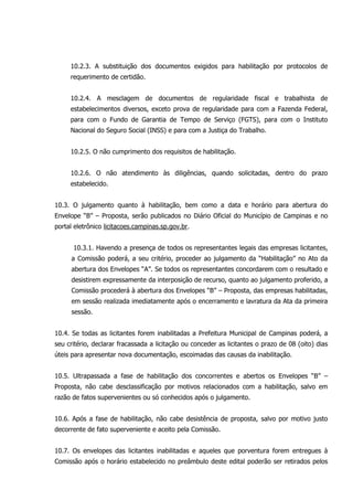 10.2.3. A substituição dos documentos exigidos para habilitação por protocolos de
requerimento de certidão.
10.2.4. A mesclagem de documentos de regularidade fiscal e trabalhista de
estabelecimentos diversos, exceto prova de regularidade para com a Fazenda Federal,
para com o Fundo de Garantia de Tempo de Serviço (FGTS), para com o Instituto
Nacional do Seguro Social (INSS) e para com a Justiça do Trabalho.
10.2.5. O não cumprimento dos requisitos de habilitação.
10.2.6. O não atendimento às diligências, quando solicitadas, dentro do prazo
estabelecido.
10.3. O julgamento quanto à habilitação, bem como a data e horário para abertura do
Envelope “B” – Proposta, serão publicados no Diário Oficial do Município de Campinas e no
portal eletrônico licitacoes.campinas.sp.gov.br.
10.3.1. Havendo a presença de todos os representantes legais das empresas licitantes,
a Comissão poderá, a seu critério, proceder ao julgamento da “Habilitação” no Ato da
abertura dos Envelopes “A”. Se todos os representantes concordarem com o resultado e
desistirem expressamente da interposição de recurso, quanto ao julgamento proferido, a
Comissão procederá à abertura dos Envelopes “B” – Proposta, das empresas habilitadas,
em sessão realizada imediatamente após o encerramento e lavratura da Ata da primeira
sessão.
10.4. Se todas as licitantes forem inabilitadas a Prefeitura Municipal de Campinas poderá, a
seu critério, declarar fracassada a licitação ou conceder as licitantes o prazo de 08 (oito) dias
úteis para apresentar nova documentação, escoimadas das causas da inabilitação.
10.5. Ultrapassada a fase de habilitação dos concorrentes e abertos os Envelopes “B” –
Proposta, não cabe desclassificação por motivos relacionados com a habilitação, salvo em
razão de fatos supervenientes ou só conhecidos após o julgamento.
10.6. Após a fase de habilitação, não cabe desistência de proposta, salvo por motivo justo
decorrente de fato superveniente e aceito pela Comissão.
10.7. Os envelopes das licitantes inabilitadas e aqueles que porventura forem entregues à
Comissão após o horário estabelecido no preâmbulo deste edital poderão ser retirados pelos
 
