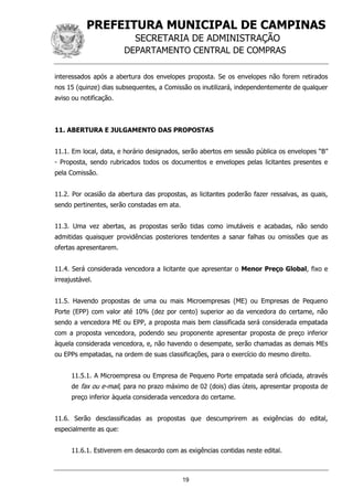 PREFEITURA MUNICIPAL DE CAMPINAS
SECRETARIA DE ADMINISTRAÇÃO
DEPARTAMENTO CENTRAL DE COMPRAS
19
interessados após a abertura dos envelopes proposta. Se os envelopes não forem retirados
nos 15 (quinze) dias subsequentes, a Comissão os inutilizará, independentemente de qualquer
aviso ou notificação.
11. ABERTURA E JULGAMENTO DAS PROPOSTAS
11.1. Em local, data, e horário designados, serão abertos em sessão pública os envelopes “B”
- Proposta, sendo rubricados todos os documentos e envelopes pelas licitantes presentes e
pela Comissão.
11.2. Por ocasião da abertura das propostas, as licitantes poderão fazer ressalvas, as quais,
sendo pertinentes, serão constadas em ata.
11.3. Uma vez abertas, as propostas serão tidas como imutáveis e acabadas, não sendo
admitidas quaisquer providências posteriores tendentes a sanar falhas ou omissões que as
ofertas apresentarem.
11.4. Será considerada vencedora a licitante que apresentar o Menor Preço Global, fixo e
irreajustável.
11.5. Havendo propostas de uma ou mais Microempresas (ME) ou Empresas de Pequeno
Porte (EPP) com valor até 10% (dez por cento) superior ao da vencedora do certame, não
sendo a vencedora ME ou EPP, a proposta mais bem classificada será considerada empatada
com a proposta vencedora, podendo seu proponente apresentar proposta de preço inferior
àquela considerada vencedora, e, não havendo o desempate, serão chamadas as demais MEs
ou EPPs empatadas, na ordem de suas classificações, para o exercício do mesmo direito.
11.5.1. A Microempresa ou Empresa de Pequeno Porte empatada será oficiada, através
de fax ou e-mail, para no prazo máximo de 02 (dois) dias úteis, apresentar proposta de
preço inferior àquela considerada vencedora do certame.
11.6. Serão desclassificadas as propostas que descumprirem as exigências do edital,
especialmente as que:
11.6.1. Estiverem em desacordo com as exigências contidas neste edital.
 