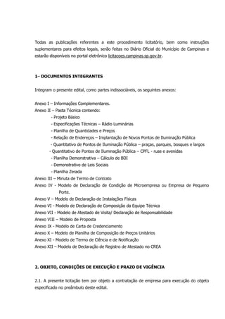 Todas as publicações referentes a este procedimento licitatório, bem como instruções
suplementares para efeitos legais, serão feitas no Diário Oficial do Município de Campinas e
estarão disponíveis no portal eletrônico licitacoes.campinas.sp.gov.br.
1– DOCUMENTOS INTEGRANTES
Integram o presente edital, como partes indissociáveis, os seguintes anexos:
Anexo I – Informações Complementares.
Anexo II – Pasta Técnica contendo:
- Projeto Básico
- Especificações Técnicas – Rádio Luminárias
- Planilha de Quantidades e Preços
- Relação de Endereços – Implantação de Novos Pontos de Iluminação Pública
- Quantitativo de Pontos de Iluminação Pública – praças, parques, bosques e largos
- Quantitativo de Pontos de Iluminação Pública – CPFL - ruas e avenidas
- Planilha Demonstrativa – Cálculo de BDI
- Demonstrativo de Leis Sociais
- Planilha Zerada
Anexo III – Minuta de Termo de Contrato
Anexo IV - Modelo de Declaração de Condição de Microempresa ou Empresa de Pequeno
Porte.
Anexo V – Modelo de Declaração de Instalações Físicas
Anexo VI - Modelo de Declaração de Composição da Equipe Técnica
Anexo VII - Modelo de Atestado de Visita/ Declaração de Responsabilidade
Anexo VIII – Modelo de Proposta
Anexo IX - Modelo de Carta de Credenciamento
Anexo X – Modelo de Planilha de Composição de Preços Unitários
Anexo XI - Modelo de Termo de Ciência e de Notificação
Anexo XII – Modelo de Declaração de Registro de Atestado no CREA
2. OBJETO, CONDIÇÕES DE EXECUÇÃO E PRAZO DE VIGÊNCIA
2.1. A presente licitação tem por objeto a contratação de empresa para execução do objeto
especificado no preâmbulo deste edital.
 
