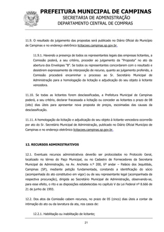 PREFEITURA MUNICIPAL DE CAMPINAS
SECRETARIA DE ADMINISTRAÇÃO
DEPARTAMENTO CENTRAL DE COMPRAS
21
11.9. O resultado do julgamento das propostas será publicado no Diário Oficial do Município
de Campinas e no endereço eletrônico licitacoes.campinas.sp.gov.br.
11.9.1. Havendo a presença de todos os representantes legais das empresas licitantes, a
Comissão poderá, a seu critério, proceder ao julgamento da “Proposta” no ato da
abertura dos Envelopes “B”. Se todos os representantes concordarem com o resultado e
desistirem expressamente da interposição de recurso, quanto ao julgamento proferido, a
Comissão procederá encaminhar o processo ao Sr. Secretário Municipal de
Administração para a homologação da licitação e adjudicação do seu objeto à licitante
vencedora.
11.10. Se todas as licitantes forem desclassificadas, a Prefeitura Municipal de Campinas
poderá, a seu critério, declarar fracassada a licitação ou conceder as licitantes o prazo de 08
(oito) dias úteis para apresentar nova proposta de preços, escoimadas das causas da
desclassificação.
11.11. A homologação da licitação e adjudicação do seu objeto à licitante vencedora ocorrerão
por ato do Sr. Secretário Municipal de Administração, publicado no Diário Oficial Município de
Campinas e no endereço eletrônico licitacoes.campinas.sp.gov.br.
12. RECURSOS ADMINISTRATIVOS
12.1. Eventuais recursos administrativos deverão ser protocolados no Protocolo Geral,
localizado no térreo do Paço Municipal, ou no Cadastro de Fornecedores da Secretaria
Municipal de Administração, na Av. Anchieta n.º 200, 6º andar – Palácio dos Jequitibás,
Campinas (SP), mediante petição fundamentada, constando a identificação do sócio
(acompanhada do ato constitutivo em vigor) ou de seu representante legal (acompanhada da
respectiva procuração), dirigida ao Secretário Municipal de Administração, observando-se,
para esse efeito, o rito e as disposições estabelecidas no capítulo V da Lei Federal nº 8.666 de
21 de junho de 1993.
12.2. Dos atos da Comissão cabem recursos, no prazo de 05 (cinco) dias úteis a contar da
intimação do ato ou da lavratura da ata, nos casos de:
12.2.1. Habilitação ou inabilitação de licitante;
 
