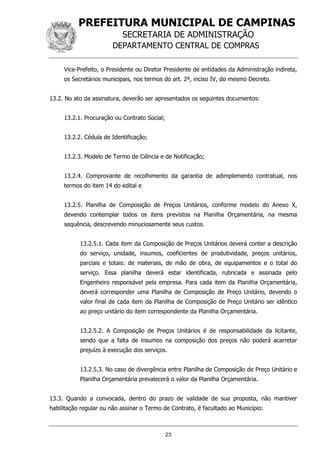 PREFEITURA MUNICIPAL DE CAMPINAS
SECRETARIA DE ADMINISTRAÇÃO
DEPARTAMENTO CENTRAL DE COMPRAS
23
Vice-Prefeito, o Presidente ou Diretor Presidente de entidades da Administração indireta,
os Secretários municipais, nos termos do art. 2º, inciso IV, do mesmo Decreto.
13.2. No ato da assinatura, deverão ser apresentados os seguintes documentos:
13.2.1. Procuração ou Contrato Social;
13.2.2. Cédula de Identificação;
13.2.3. Modelo de Termo de Ciência e de Notificação;
13.2.4. Comprovante de recolhimento da garantia de adimplemento contratual, nos
termos do item 14 do edital e
13.2.5. Planilha de Composição de Preços Unitários, conforme modelo do Anexo X,
devendo contemplar todos os itens previstos na Planilha Orçamentária, na mesma
sequência, descrevendo minuciosamente seus custos.
13.2.5.1. Cada item da Composição de Preços Unitários deverá conter a descrição
do serviço, unidade, insumos, coeficientes de produtividade, preços unitários,
parciais e totais: de materiais, de mão de obra, de equipamentos e o total do
serviço. Essa planilha deverá estar identificada, rubricada e assinada pelo
Engenheiro responsável pela empresa. Para cada item da Planilha Orçamentária,
deverá corresponder uma Planilha de Composição de Preço Unitário, devendo o
valor final de cada item da Planilha de Composição de Preço Unitário ser idêntico
ao preço unitário do item correspondente da Planilha Orçamentária.
13.2.5.2. A Composição de Preços Unitários é de responsabilidade da licitante,
sendo que a falta de insumos na composição dos preços não poderá acarretar
prejuízo à execução dos serviços.
13.2.5.3. No caso de divergência entre Planilha de Composição de Preço Unitário e
Planilha Orçamentária prevalecerá o valor da Planilha Orçamentária.
13.3. Quando a convocada, dentro do prazo de validade de sua proposta, não mantiver
habilitação regular ou não assinar o Termo de Contrato, é facultado ao Município:
 