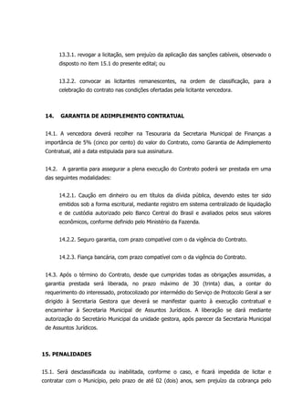 13.3.1. revogar a licitação, sem prejuízo da aplicação das sanções cabíveis, observado o
disposto no item 15.1 do presente edital; ou
13.2.2. convocar as licitantes remanescentes, na ordem de classificação, para a
celebração do contrato nas condições ofertadas pela licitante vencedora.
14. GARANTIA DE ADIMPLEMENTO CONTRATUAL
14.1. A vencedora deverá recolher na Tesouraria da Secretaria Municipal de Finanças a
importância de 5% (cinco por cento) do valor do Contrato, como Garantia de Adimplemento
Contratual, até a data estipulada para sua assinatura.
14.2. A garantia para assegurar a plena execução do Contrato poderá ser prestada em uma
das seguintes modalidades:
14.2.1. Caução em dinheiro ou em títulos da dívida pública, devendo estes ter sido
emitidos sob a forma escritural, mediante registro em sistema centralizado de liquidação
e de custódia autorizado pelo Banco Central do Brasil e avaliados pelos seus valores
econômicos, conforme definido pelo Ministério da Fazenda.
14.2.2. Seguro garantia, com prazo compatível com o da vigência do Contrato.
14.2.3. Fiança bancária, com prazo compatível com o da vigência do Contrato.
14.3. Após o término do Contrato, desde que cumpridas todas as obrigações assumidas, a
garantia prestada será liberada, no prazo máximo de 30 (trinta) dias, a contar do
requerimento do interessado, protocolizado por intermédio do Serviço de Protocolo Geral a ser
dirigido à Secretaria Gestora que deverá se manifestar quanto à execução contratual e
encaminhar à Secretaria Municipal de Assuntos Jurídicos. A liberação se dará mediante
autorização do Secretário Municipal da unidade gestora, após parecer da Secretaria Municipal
de Assuntos Jurídicos.
15. PENALIDADES
15.1. Será desclassificada ou inabilitada, conforme o caso, e ficará impedida de licitar e
contratar com o Município, pelo prazo de até 02 (dois) anos, sem prejuízo da cobrança pelo
 