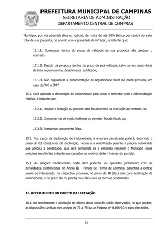 PREFEITURA MUNICIPAL DE CAMPINAS
SECRETARIA DE ADMINISTRAÇÃO
DEPARTAMENTO CENTRAL DE COMPRAS
25
Município, por via administrativa ou judicial, de multa de até 30% (trinta por cento) do valor
total de sua proposta, de acordo com a gravidade da infração, a licitante que:
15.1.1. Convocada dentro do prazo de validade da sua proposta não celebrar o
contrato;
15.1.2. Desistir da proposta dentro do prazo de sua validade, salvo se em decorrência
de fato superveniente, devidamente justificado;
15.1.3. Não regularizar a documentação de regularidade fiscal no prazo previsto, em
caso de ‘ME e EPP”.
15.2. Será aplicada a declaração de inidoneidade para licitar e contratar com a Administração
Pública, à licitante que:
15.2.1. Fraudar a licitação ou praticar atos fraudulentos na execução do contrato; ou
15.2.2. Comportar-se de modo inidôneo ou cometer fraude fiscal; ou
15.2.3. Apresentar documento falso.
15.3. Nos casos de declaração de inidoneidade, a empresa penalizada poderá, decorrido o
prazo de 02 (dois) anos da declaração, requerer a reabilitação perante a própria autoridade
que aplicou a penalidade, que será concedida se a empresa ressarcir o Município pelos
prejuízos resultantes e desde que cessados os motivos determinantes da punição.
15.4. As sanções estabelecidas neste item poderão ser aplicadas juntamente com as
penalidades estabelecidas no Anexo III - Minuta de Termo de Contrato, garantida a defesa
prévia do interessado, no respectivo processo, no prazo de 10 (dez) dias para declaração de
inidoneidade, e no prazo de 05 (cinco) dias úteis para as demais penalidades.
16. RECEBIMENTO DO OBJETO DA LICITAÇÃO
16.1. No recebimento e aceitação do objeto desta licitação serão observadas, no que couber,
as disposições contidas nos artigos de 73 a 76 da Lei Federal nº 8.666/93 e suas alterações.
 